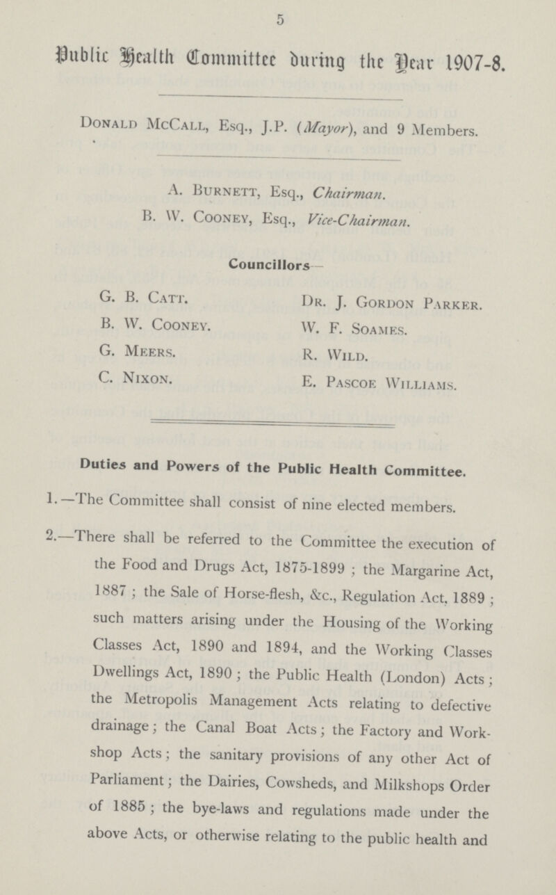 5 Public Health Committee during the Year 1907-8. Donald McCall, Esq., J.P. (Mayor), and 9 Members. A. Burnett, Esq., Chairman. B. W. Cooney, Esq., Vice-Chairman. Councillors G. B. Catt. Dr. J. Gordon Parker. B. W. Cooney. W. F. Soames. G. Meers. R. Wild. C. Nixon. E. Pascoe Williams. Duties and Powers of the Public Health Committee. 1.—The Committee shall consist of nine elected members. 2.—There shall be referred to the Committee the execution of the Food and Drugs Act, 1875-1899; the Margarine Act, 1887; the Sale of Horse-flesh, &c., Regulation Act, 1889; such matters arising under the Housing of the Working Classes Act, 1890 and 1894, and the Working Classes Dwellings Act, 1890; the Public Health (London) Acts; the Metropolis Management Acts relating to defective drainage; the Canal Boat Acts; the Factory and Work shop Acts; the sanitary provisions of any other Act of Parliament; the Dairies, Cowsheds, and Milkshops Order of 1885; the bye-laws and regulations made under the above Acts, or otherwise relating to the public health and