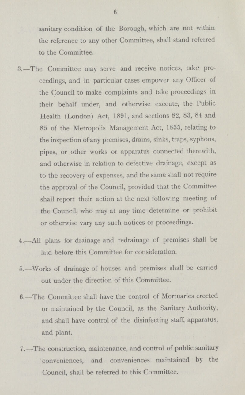6 sanitary condition of the Borough, which are not within the reference to any other Committee, shall stand referred to the Committee. 3.—The Committee may serve and receive notices, take pro ceedings, and in particular cases empower any Officer of the Council to make complaints and take proceedings in their behalf under, and otherwise execute, the Public Health (London) Act, 1891, and sections 82, 83, 84 and 85 of the Metropolis Management Act, 1855, relating to the inspection of any premises, drains, sinks, traps, syphons, pipes, or other works or apparatus connected therewith, and otherwise in relation to defective drainage, except as to the recovery of expenses, and the same shall not require the approval of the Council, provided that the Committee shall report their action at the next following meeting of the Council, who may at any time determine or prohibit or otherwise vary any such notices or proceedings. 4.—All plans for drainage and redrainage of premises shall be laid before this Committee for consideration. 5.—Works of drainage of houses and premises shall be carried out under the direction of this Committee. 6.—The Committee shall have the control of Mortuaries erected or maintained by the Council, as the Sanitary Authority, and shall have control of the disinfecting staff, apparatus, and plant. 7.-The construction, maintenance, and control of public sanitary conveniences, and conveniences maintained by the Council, shall be referred to this Committee.
