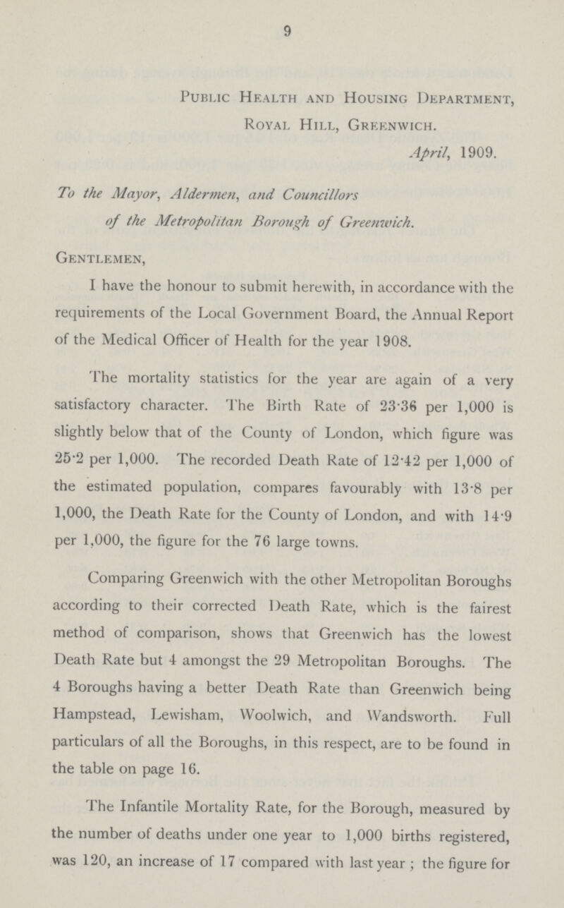 9 Public Health and Housing Department, Royal Hill, Greenwich. April, 1909. To the Mayor, Aldermen, Councillors of the Metropolitan Borough of Greenwich. Gentlemen, I have the honour to submit herewith, in accordance with the requirements of the Local Government Board, the Annual Report of the Medical Officer of Health for the year 1908. The mortality statistics for the year are again of a very satisfactory character, T'he Birth Rate of 23.36 per 1,000 is slightly below that of the County of London, which figure was 25.2 per 1,000. The recorded Death Rate of 12.42 per 1,000 of the estimated population, compares favourably with 13.8 per 1,000, the Death Rate for the County of London, and with 14.9 per 1,000, the figure for the 76 large towns. Comparing Greenwich with the other Metropolitan Boroughs according to their corrected Death Rate, which is the fairest method of comparison, shows that Greenwich has the lowest Death Rate but 4 amongst the 29 Metropolitan Boroughs. The 4 Boroughs having a better Death Rate than Greenwich being Hampstead, Lewisham, Woolwich, and Wandsworth. Full particulars of all the Boroughs, in this respect, are to be found in the table on page 16. The Infantile Mortality Rate, for the Borough, measured by the number of deaths under one year to 1,000 births registered, was 120, an increase of 17 compared with last year ; the figure for