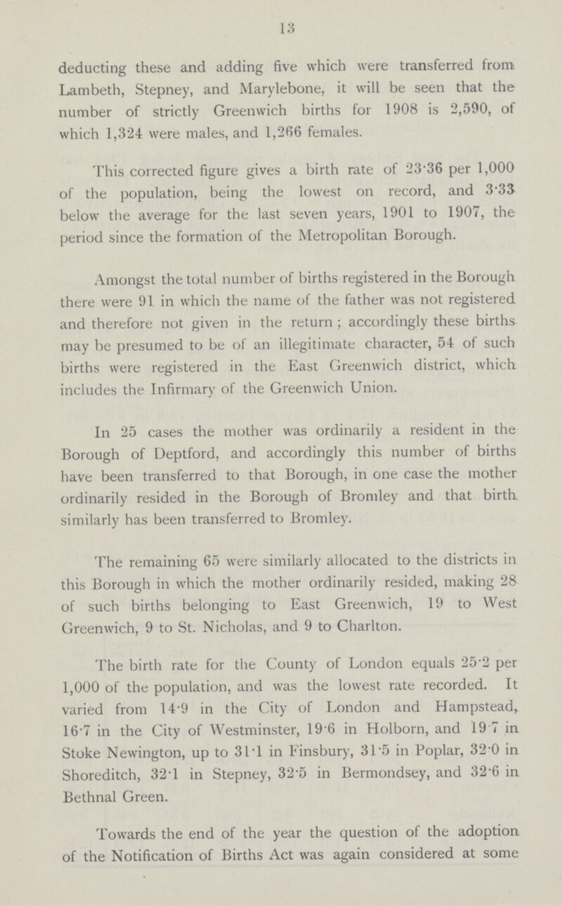 13 deducting these and adding five which were transferred from Lambeth, Stepney, and Marylebone, it will be seen that the number of strictly Greenwich births for 1908 is 2,590, of which 1,324 were males, and 1,266 females. This corrected figure gives a birth rate of 23.36 per 1,000 of the population, being the lowest on record, and 3.33 below the average for the last seven years, 1901 to 1907, the period since the formation of the Metropolitan Borough. Amongst the total number of births registered in the Borough there were 91 in which the name of the father was not registered and therefore not given in the return; accordingly these births may be presumed to be of an illegitimate character, 54 of such births were registered in the East Greenwich district, which includes the Infirmary of the Greenwich Union. In 25 cases the mother was ordinarily a resident in the Borough of Deptford, and accordingly this number of births have been transferred to that Borough, in one case the mother ordinarily resided in the Borough of Bromley and that birth similarly has been transferred to Bromley. The remaining 65 were similarly allocated to the districts in this Borough in which the mother ordinarily resided, making 28 of such births belonging to East Greenwich, 19 to West Greenwich, 9 to St. Nicholas, and 9 to Charlton. The birth rate for the County of London equals 25.2 per 1,000 of the population, and was the lowest rate recorded. It varied from 14.9 in the City of London and Hampstead, 16.7 in the City of Westminster, 19.6 in Holborn, and 19.7 in Stoke Newington, up to 31.1 in Finsbury, 31.5 in Poplar, 32.0 in Shoreditch, 32.1 in Stepney, 32.5 in Bermondsey, and 32.6 in Bethnal Green. Towards the end of the year the question of the adoption of the Notification of Births Act was again considered at some