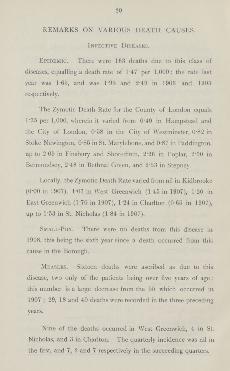 20 REMARKS ON VARIOUS DEATH CAUSES. Infective Diseases. Epidemic. There were 163 deaths due to this class of diseases, equalling a death rate of 1.47 per 1,000; the rate last year was 1.65, and was 1.95 and 2.49 in 1906 and 1905 respectively. The Zymotic Death Rate for the County of London equals 1.35 per 1,000, wherein it varied from 0.40 in Hampstead and the City of London, 0.58 in the City of Westminster, 0.82 in Stoke Newington, 0.85 in St. Marylebone, and 0.87 in Paddington, up to 2.09 in Finsbury and Shoreditch, 2.26 in Poplar, 2.30 in Bermondsey, 2.48 in Bethnal Green, and 2.53 in Stepney. Locally, the Zymotic Death Rate varied from nil in Kidbrooke (0.00 in 1907), 1.07 in West Greenwich (1.45 in 1907), 1.20 in East Greenwich (L70 in 1907), L24 in Charlton (0-65 in 1907), up to 1.53 in St. Nicholas (1.84 in 1907). Small-Pox. There were no deaths from this disease in 1908, this being the sixth year since a death occurred from this cause in the Borough. Measles. Sixteen deaths were ascribed as due to this disease, two only of the patients being over five years of age; this number is a large decrease from the 55 which occurred in 1907; 29, 18 and 40 deaths were recorded in the three preceding years. Nine of the deaths occurred in West Greenwich, 4 in St. Nicholas, and 3 in Charlton. The quarterly incidence was nil in the first, and 7, 2 and 7 respectively in the succeeding quarters.