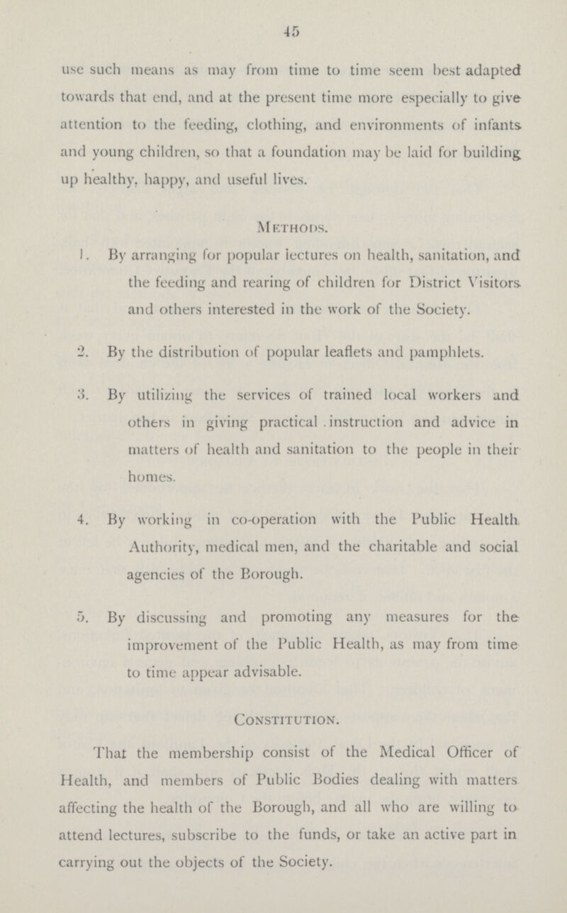 45 use such means as may from time to time seem best adapted towards that end, and at the present time more especially to give attention to the feeding, clothing, and environments of infants and young children, so that a foundation may be laid for building; up healthy, happy, and useful lives. Methods. 1. By arranging for popular lectures on health, sanitation, and the feeding and rearing of children for District Visitors and others interested in the work of the Society. 2. By the distribution of popular leaflets and pamphlets. 3. By utilizing the services of trained local workers and others in giving practical instruction and advice in matters of health and sanitation to the people in their homes. 4. By working in co-operation with the Public Health, Authority, medical men, and the charitable and social agencies of the Borough. 5. By discussing and promoting any measures for the improvement of the Public Health, as may from time to time appear advisable. Constitution. That the membership consist of the Medical Officer of Health, and members of Public Bodies dealing with matters affecting the health of the Borough, and all who are willing to attend lectures, subscribe to the funds, or take an active part in carrying out the objects of the Society.