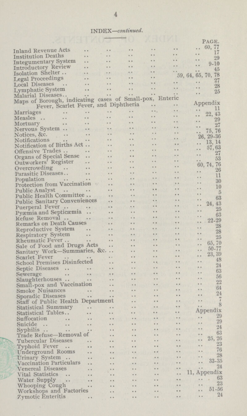 4 INDEX—continued. PAGE. Inland Revenue Acts 60,77 Institution Deaths 17 Integumentary System 29 Introductory Review 9.10 Isolation Shelter 45 Legal Proceedings 59, 64, 65, 70, 78 Local Diseases 27 Lymphatic System 28 Malarial Diseases 25 Maps of Borough, indicating cases of Small.pox, Enteric Fever, Scarlet Fever, and Diphtheria Appendix Marriages 11 Measles 29 Mortuary 29 Nervous System 27 Notices, &c. 75,76 Notifications 26,29.36 Notification of Births Act 13, 14 Offensive Trades 57,63 Organs of Special Sense 27 Outworkers. Register 53 Overcrowding 60,74,76 Parasitic Diseases 26 Population 11 Protection from Vaccination 30 Public Analyst 10 Public Health Committee 5 Public Sanitary Conveniences 63 Puerperal Fever 24, 43 Pyaemia and Septicaemia 25 Refuse Removal 63 Remarks on Death Causes 22.29 Reproductive System 28 Respiratory System 28 Rheumatic Fever 25 Sale of Food and Drugs Acts 65, 70 Sanitary Work—Summaries, &c. .. 50.77 Scarlet Fever 23, 39 School Premises Disinfected 48 Septic Diseases 24 Sewerage 63 Slaughterhouses 56 Small.pox and Vaccination 22 Smoke Nuisances 64 Sporadic Diseases 24 Staff of Public Health Department . 7 Statistical Summary 8 Statistical Tables. Appendix Suffocation 29 Suicide . 29 Syphilis 24 Trade Refuse—Removal of 63 Tubercular Diseases 25, 26 Typhoid Fever 23 Underground Rooms 28 Vaccination Particulars 33.35 Venereal Diseases 24 Vital Statistics 11, Appendix Water Supply 63 Whooping Cough 23 Workshops and Factories 51.56 Zymotic Enteritis 24