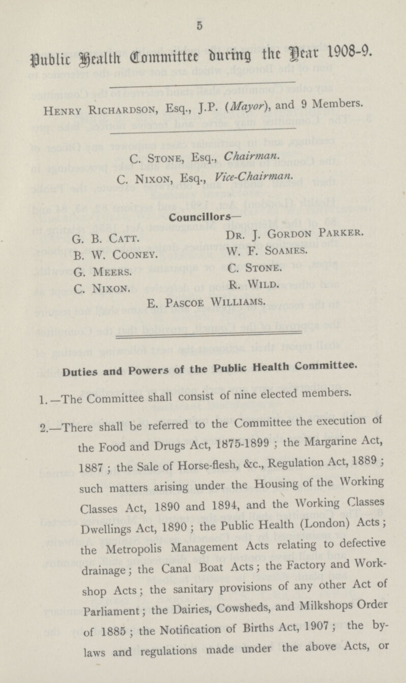 5 public health Committee during the Dear 1908.9. Henry Richardson, Esq., J.P. (Mayor), and 9 Members. C. Stone, Esq., Chairman. C. Nixon, Esq., Vice.Chairman. Councillors— G. B. Catt. B. W. CoONEY. G. Meers. C. Nixon. Dr. J. Gordon Parker. VV. F. Soames. C. Stone. R. Wild. E. Pascoe Williams. Duties and Powers of the Public Health Committee. 1.—The Committee shall consist of nine elected members. 2.—There shall be referred to the Committee the execution of the Food and Drugs Act, 1875.1899 ; the Margarine Act, 1887 ; the Sale of Horse.flesh, &c., Regulation Act, 1889 ; such matters arising under the Housing of the Working Classes Act, 1890 and 1894, and the Working Classes Dwellings Act, 1890 ; the Public Health (London) Acts ; the Metropolis Management Acts relating to defective drainage; the Canal Boat Acts; the Factory and Work shop Acts; the sanitary provisions of any other Act of Parliament; the Dairies, Cowsheds, and Milkshops Order of 1885 ; the Notification of Births Act, 1907 ; the by laws and regulations made under the above Acts, or