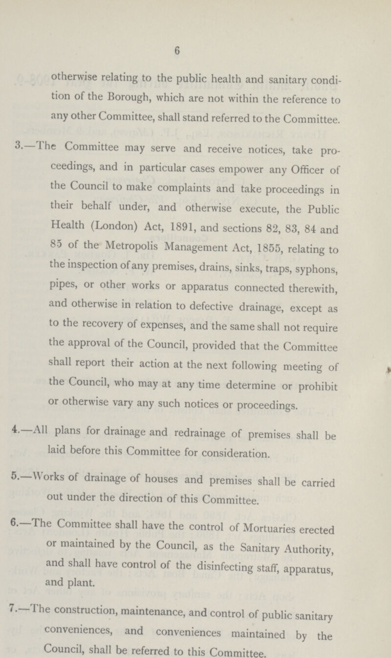 6 otherwise relating to the public health and sanitary condi tion of the Borough, which are not within the reference to any other Committee, shall stand referred to the Committee. 3.—The Committee may serve and receive notices, take pro ceedings, and in particular cases empower any Officer of the Council to make complaints and take proceedings in their behalf under, and otherwise execute, the Public Health (London) Act, 1891, and sections 82, 83, 84 and 85 of the Metropolis Management Act, 1855, relating to the inspection of any premises, drains, sinks, traps, syphons, pipes, or other works or apparatus connected therewith, and otherwise in relation to defective drainage, except as to the recovery of expenses, and the same shall not require the approval of the Council, provided that the Committee shall report their action at the next following meeting of the Council, who may at any time determine or prohibit or otherwise vary any such notices or proceedings. 4.—All plans for drainage and redrainage of premises shall be laid before this Committee for consideration. 5.—Works of drainage of houses and premises shall be carried out under the direction of this Committee. 6.—The Committee shall have the control of Mortuaries erected or maintained by the Council, as the Sanitary Authority, and shall have control of the disinfecting staff, apparatus, and plant. 7.—The construction, maintenance, and control of public sanitary conveniences, and conveniences maintained by the Council, shall be referred to this Committee.
