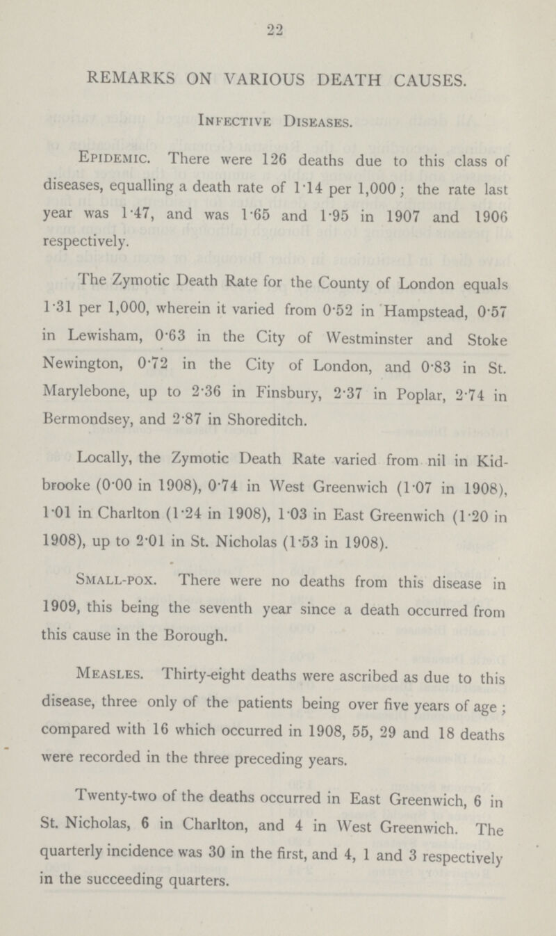 22 REMARKS ON VARIOUS DEATH CAUSES. Infective Diseases. Epidemic. There were 126 deaths due to this class of diseases, equalling a death rate of 1.14 per 1,000; the rate last year was 1.47, and was 1.65 and 1.95 in 1907 and 1906 respectively. The Zymotic Death Rate for the County of London equals 1.31 per 1,000, wherein it varied from 0.52 in Hampstead, 0.57 in Lewisham, 0.63 in the City of Westminster and Stoke Newington, 0.72 in the City of London, and 0.83 in St. Marylebone, up to 2.36 in Finsbury, 2.37 in Poplar, 2.74 in Bermondsey, and 2.87 in Shoreditch. Locally, the Zymotic Death Rate varied from nil in Kid. brooke (O.OO in 1908), 0.74 in West Greenwich (1.07 in 1908), l.Ol in Charlton (1.24 in 1908), l.03 in East Greenwich (120 in 1908), up to 2.01 in St. Nicholas (l.53 in 1908). Small.pox. There were no deaths from this disease in 1909, this being the seventh year since a death occurred from this cause in the Borough. Measles. Thirty.eight deaths were ascribed as due to this disease, three only of the patients being over five years of age; compared with 16 which occurred in 1908, 55, 29 and 18 deaths were recorded in the three preceding years. Twenty.two of the deaths occurred in East Greenwich, 6 in St. Nicholas, 6 in Charlton, and 4 in West Greenwich. The quarterly incidence was 30 in the first, and 4, 1 and 3 respectively in the succeeding quarters.
