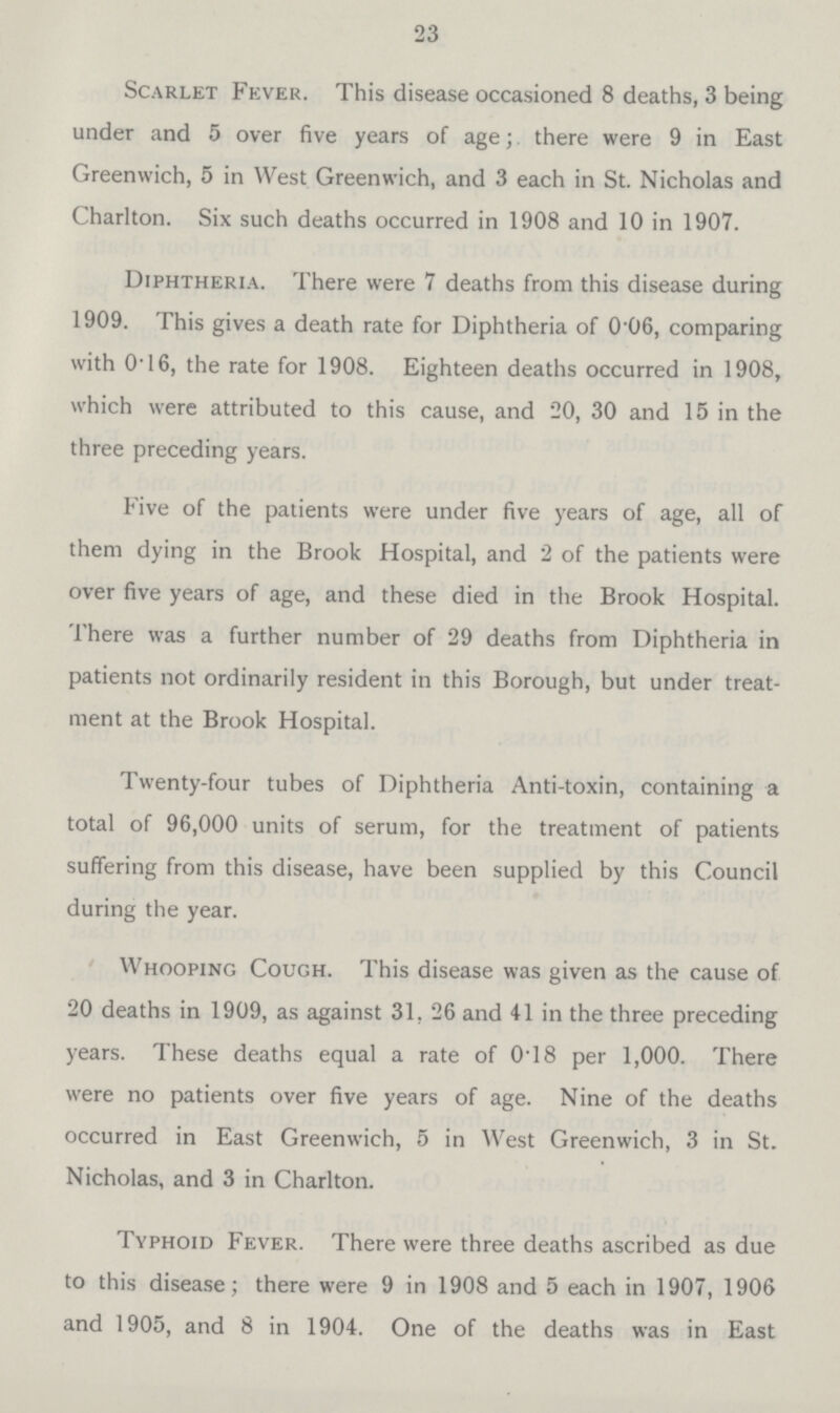 23 Scarlet Fever. This disease occasioned 8 deaths, 3 being under and 5 over five years of age; there were 9 in East Greenwich, 5 in West Greenwich, and 3 each in St. Nicholas and Charlton. Six such deaths occurred in 1908 and 10 in 1907. Diphtheria. There were 7 deaths from this disease during 1909. This gives a death rate for Diphtheria of 0.06, comparing with 0.16, the rate for 1908. Eighteen deaths occurred in 1908, which were attributed to this cause, and 20, 30 and 15 in the three preceding years. Five of the patients were under five years of age, all of them dying in the Brook Hospital, and 2 of the patients were over five years of age, and these died in the Brook Hospital. There was a further number of 29 deaths from Diphtheria in patients not ordinarily resident in this Borough, but under treat ment at the Brook Hospital. Twenty.four tubes of Diphtheria Anti.toxin, containing a total of 96,000 units of serum, for the treatment of patients suffering from this disease, have been supplied by this Council during the year. Whooping Cough. This disease was given as the cause of 20 deaths in 1909, as against 31, 26 and 41 in the three preceding years. These deaths equal a rate of 0.18 per 1,000. There were no patients over five years of age. Nine of the deaths occurred in East Greenwich, 5 in West Greenwich, 3 in St. Nicholas, and 3 in Charlton. Typhoid Fever. There were three deaths ascribed as due to this disease; there were 9 in 1908 and 5 each in 1907, 1906 and 1905, and 8 in 1904. One of the deaths was in East