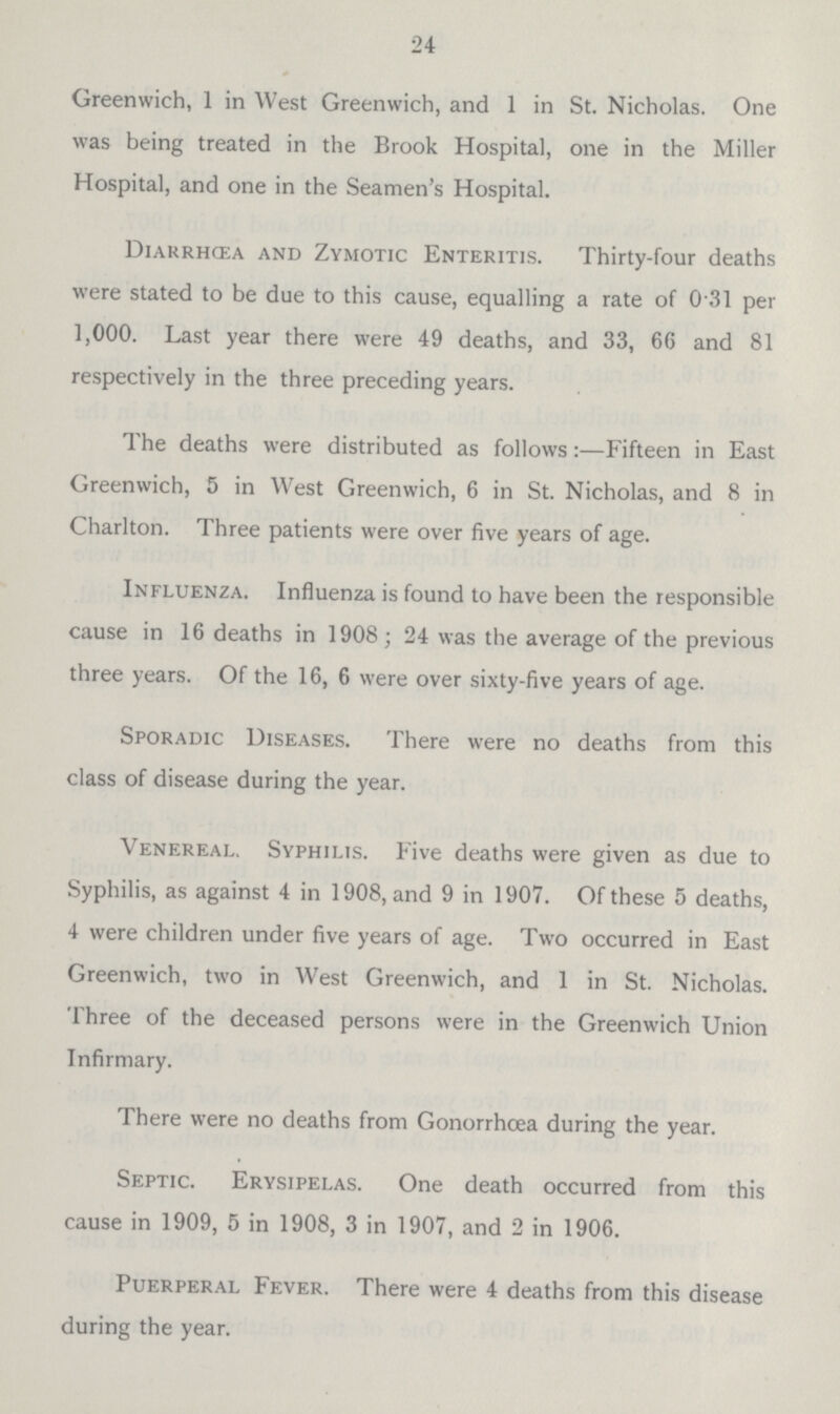 24 Greenwich, 1 in West Greenwich, and 1 in St. Nicholas. One was being treated in the Brook Hospital, one in the Miller Hospital, and one in the Seamen.s Hospital. Diarrhœa and Zymotic Enteritis. Thirty.four deaths were stated to be due to this cause, equalling a rate of 0 31 per 1,000. Last year there were 49 deaths, and 33, 66 and 81 respectively in the three preceding years. The deaths were distributed as follows:—Fifteen in East Greenwich, 5 in West Greenwich, 6 in St. Nicholas, and 8 in Charlton. Three patients were over five years of age. Influenza. Influenza is found to have been the responsible cause in 16 deaths in 1908; 24 was the average of the previous three years. Of the 16, 6 were over sixty.five years of age. Sporadic Diseases. There were no deaths from this class of disease during the year. Venereal. Syphilis. Five deaths were given as due to Syphilis, as against 4 in 1908, and 9 in 1907. Of these 5 deaths, 4 were children under five years of age. Two occurred in East Greenwich, two in West Greenwich, and 1 in St. Nicholas. Three of the deceased persons were in the Greenwich Union Infirmary. There were no deaths from Gonorrhoea during the year. Septic. Erysipelas. One death occurred from this cause in 1909, 5 in 1908, 3 in 1907, and 2 in 1906. Puerperal Fever. There were 4 deaths from this disease during the year.