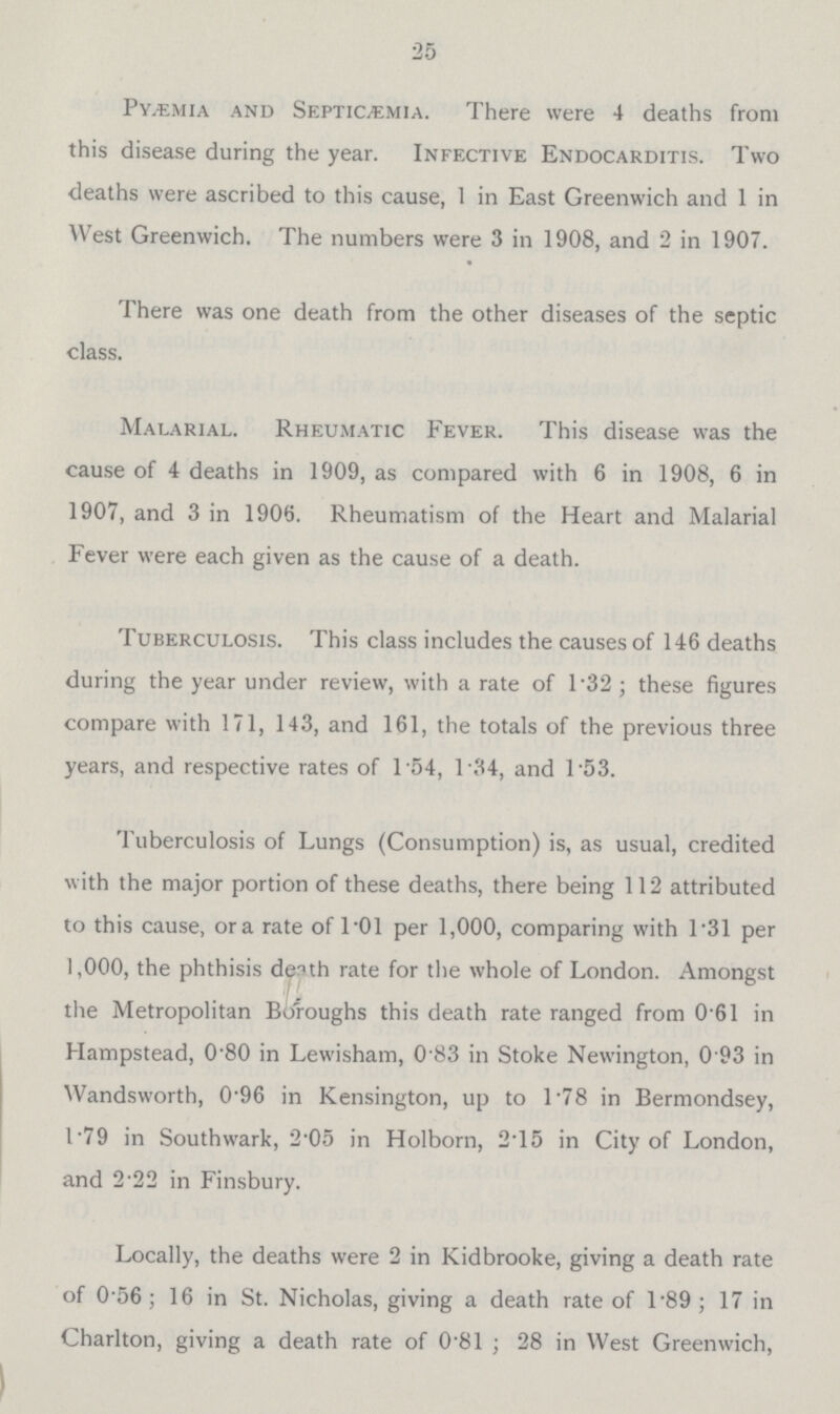 25 Pyæmia and Septicemia. There were 4 deaths from this disease during the year. Infective Endocarditis. Two deaths were ascribed to this cause, 1 in East Greenwich and 1 in West Greenwich. The numbers were 3 in 1908, and 2 in 1907. There was one death from the other diseases of the septic class. Malarial. Rheumatic Fever. This disease was the cause of 4 deaths in 1909, as compared with 6 in 1908, 6 in 1907, and 3 in 1906. Rheumatism of the Heart and Malarial Fever were each given as the cause of a death. Tuberculosis. This class includes the causes of 146 deaths during the year under review, with a rate of 1.32 ; these figures compare with 171, 143, and 161, the totals of the previous three years, and respective rates of 1.54, 1.34, and 1.53. Tuberculosis of Lungs (Consumption) is, as usual, credited with the major portion of these deaths, there being 112 attributed to this cause, or rate of 1.01 per 1,000, comparing with 1.31 per 1,000, the phthisis death rate for the whole of London. Amongst the Metropolitan Boroughs this death rate ranged from 0.61 in Hampstead, 0.80 in Lewisham, 0.83 in Stoke Newington, 0.93 in Wandsworth, 0.96 in Kensington, up to 1.78 in Bermondsey, 1.79 in Southwark, 2.05 in Holborn, 2.15 in City of London, and 2.22 in Finsbury. Locally, the deaths were 2 in Kidbrooke, giving a death rate of 0.56 ; 16 in St. Nicholas, giving a death rate of 1.89 ; 17 in Charlton, giving a death rate of 0.81 ; 28 in West Greenwich,
