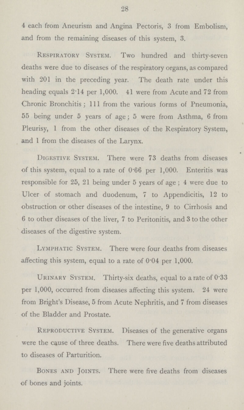 28 4 each from Aneurism and Angina Pectoris, 3 from Embolism, and from the remaining diseases of this system, 3. Respiratory System. Two hundred and thirty-seven deaths were due to diseases of the respiratory organs, as compared with 201 in the preceding year. The death rate under this heading equals 2.14 per 1,000. 41 were from Acute and 72 from Chronic Bronchitis ; 111 from the various forms of Pneumonia, 55 being under 5 years of age; 5 were from Asthma, 6 from Pleurisy, 1 from the other diseases of the Respiratory System, and 1 from the diseases of the Larynx. Digestive System. There were 73 deaths from diseases of this system, equal to a rate of 0.66 per 1,000. Enteritis was responsible for 25, 21 being under 5 years of age ; 4 were due to Ulcer of stomach and duodenum, 7 to Appendicitis, 12 to obstruction or other diseases of the intestine, 9 to Cirrhosis and 6 to other diseases of the liver, 7 to Peritonitis, and 3 to the other diseases of the digestive system. Lymphatic System. There were four deaths from diseases affecting this system, equal to a rate of 0.04 per 1,000. Urinary System. Thirty-six deaths, equal to a rate of 0.33 per 1,000, occurred from diseases affecting this system. 24 were from Bright's Disease, 5 from Acute Nephritis, and 7 from diseases of the Bladder and Prostate. Reproductive System. Diseases of the generative organs were the cause of three deaths. There were five deaths attributed to diseases of Parturition. Bones and Joints. There were five deaths from diseases of bones and joints.