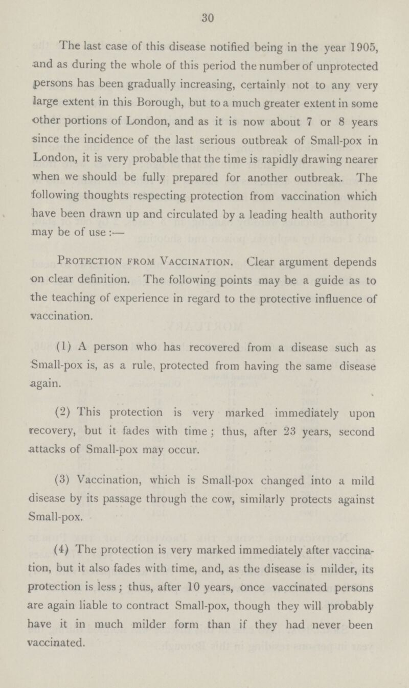 30 The last case of this disease notified being in the year 1905, and as during the whole of this period the number of unprotected persons has been gradually increasing, certainly not to any very large extent in this Borough, but to a much greater extent in some other portions of London, and as it is now about 7 or 8 years since the incidence of the last serious outbreak of Small-pox in London, it is very probable that the time is rapidly drawing nearer when we should be fully prepared for another outbreak. The following thoughts respecting protection from vaccination which have been drawn up and circulated by a leading health authority may be of use :— Protection from Vaccination. Clear argument depends on clear definition. The following points may be a guide as to the teaching of experience in regard to the protective influence of vaccination. (1) A person who has recovered from a disease such as Small-pox is, as a rule, protected from having the same disease again. (2) This protection is very marked immediately upon recovery, but it fades with time ; thus, after 23 years, second attacks of Small-pox may occur. (3) Vaccination, which is Small-pox changed into a mild disease by its passage through the cow, similarly protects against Small-pox. (4) The protection is very marked immediately after vaccina tion, but it also fades with time, and, as the disease is milder, its protection is less; thus, after 10 years, once vaccinated persons are again liable to contract Small-pox, though they will probably have it in much milder form than if they had never been vaccinated.