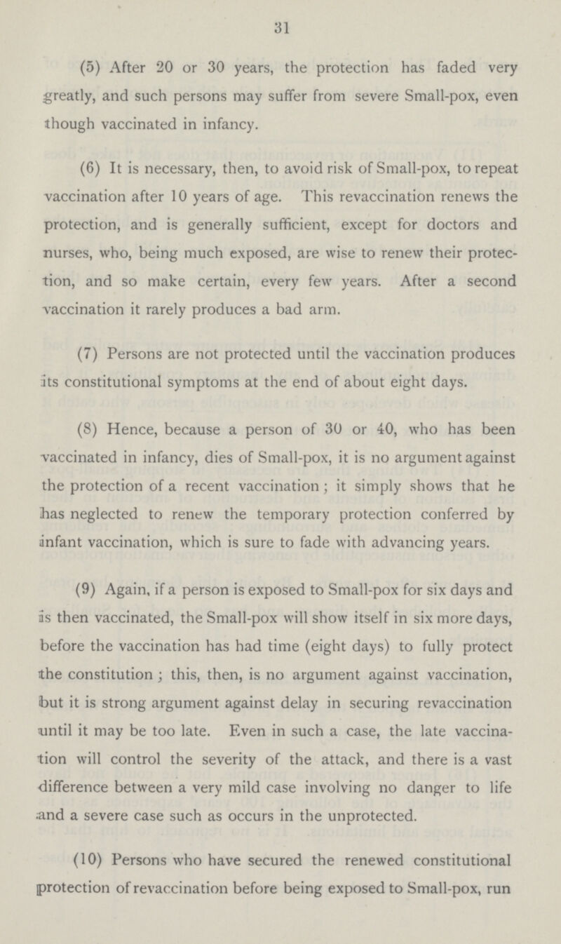 31 (5) After 20 or 30 years, the protection has faded very greatly, and such persons may suffer from severe Small-pox, even though vaccinated in infancy. (6) It is necessary, then, to avoid risk of Small-pox, to repeat vaccination after 10 years of age. This revaccination renews the protection, and is generally sufficient, except for doctors and nurses, who, being much exposed, are wise to renew their protec tion, and so make certain, every few years. After a second vaccination it rarely produces a bad arm. (7) Persons are not protected until the vaccination produces its constitutional symptoms at the end of about eight days. (8) Hence, because a person of 30 or 40, who has been -vaccinated in infancy, dies of Small-pox, it is no argument against the protection of a recent vaccination; it simply shows that he has neglected to renew the temporary protection conferred by infant vaccination, which is sure to fade with advancing years. (9) Again, if a person is exposed to Small-pox for six days and is then vaccinated, the Small-pox will show itself in six more days, before the vaccination has had time (eight days) to fully protect the constitution ; this, then, is no argument against vaccination, but it is strong argument against delay in securing revaccination until it may be too late. Even in such a case, the late vaccina tion will control the severity of the attack, and there is a vast difference between a very mild case involving no danger to life and a severe case such as occurs in the unprotected. (10) Persons who have secured the renewed constitutional protection of revaccination before being exposed to Small-pox, run