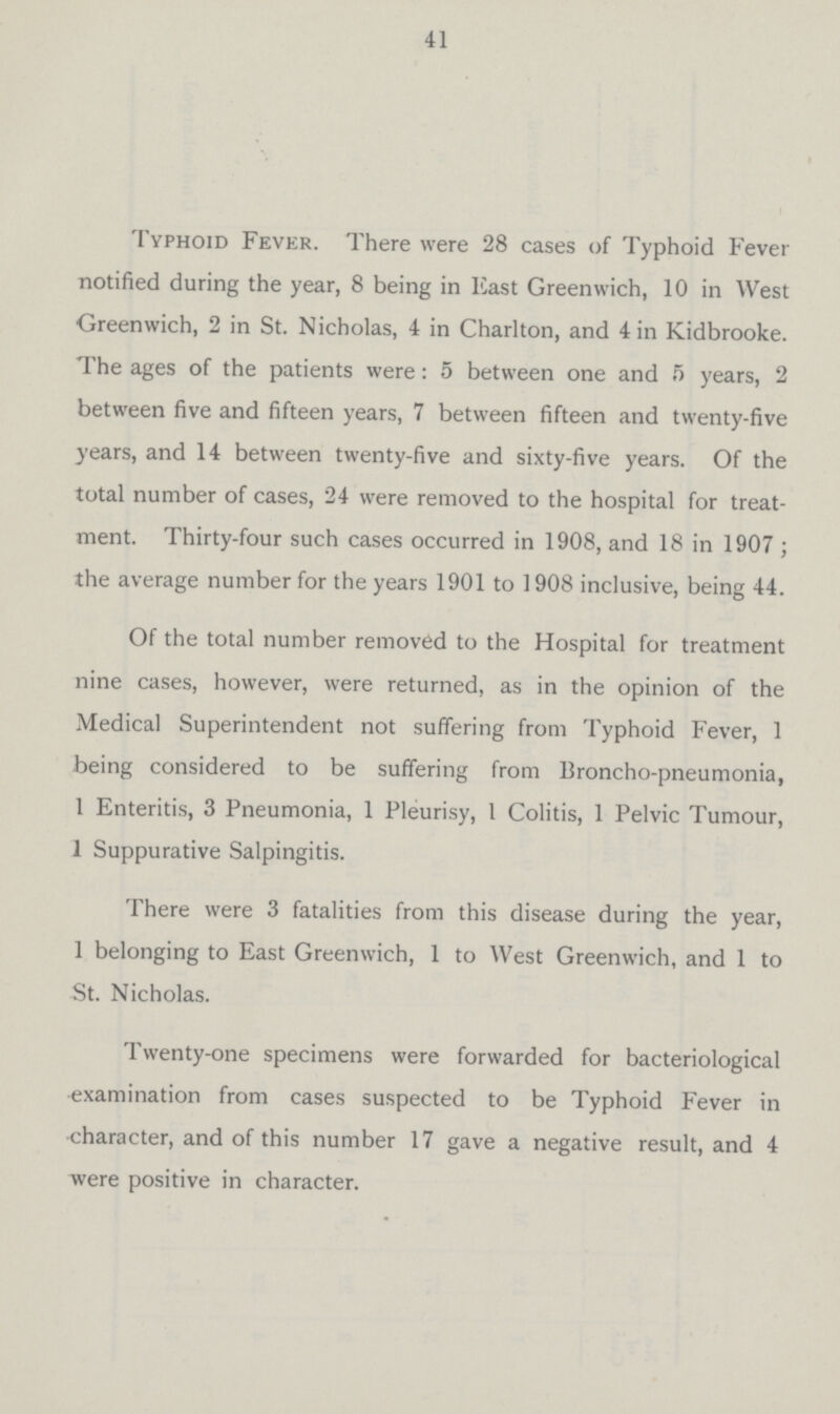 41 Typhoid Fever. There were 28 cases of Typhoid Fever notified during the year, 8 being in East Greenwich, 10 in West Greenwich, 2 in St. Nicholas, 4 in Charlton, and 4 in Kidbrooke. The ages of the patients were: 5 between one and 5 years, 2 between five and fifteen years, 7 between fifteen and twenty-five years, and 14 between twenty-five and sixty-five years. Of the total number of cases, 24 were removed to the hospital for treat ment. Thirty-four such cases occurred in 1908, and 18 in 1907 ; the average number for the years 1901 to 1908 inclusive, being 44. Of the total number removed to the Hospital for treatment nine cases, however, were returned, as in the opinion of the Medical Superintendent not suffering from Typhoid Fever, 1 being considered to be suffering from Broncho-pneumonia, 1 Enteritis, 3 Pneumonia, 1 Pleurisy, 1 Colitis, 1 Pelvic Tumour, 1 Suppurative Salpingitis. There were 3 fatalities from this disease during the year, 1 belonging to East Greenwich, 1 to West Greenwich, and 1 to St. Nicholas. Twenty-one specimens were forwarded for bacteriological •examination from cases suspected to be Typhoid Fever in character, and of this number 17 gave a negative result, and 4 were positive in character.