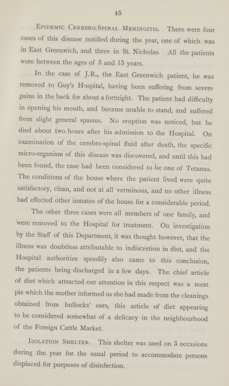 45 Epidemic Cerebro spinal Meningitis. There were four cases of this disease notified during the year, one of which was in East Greenwich, and three in St. Nicholas. All the patients were between the ages of 5 and 15 years. In the case of J.R., the East Greenwich patient, he was removed to Guy's Hospital, having been suffering from severe pains in the back for about a fortnight. The patient had difficulty in opening his mouth, and became unable to stand, and suffered from slight general spasms. No eruption was noticed, but he died about two hours after his admission to the Hospital. On examination of the cerebro-spinal fluid after death, the specific micro-organism of this disease was discovered, and until this had been found, the case had been considered to be one of Tetanus. The conditions of the house where the patient lived were quite satisfactory, clean, and not at all verminous, and no other illness had effected other inmates of the house for a considerable period. The other three cases were all members of one family, and were removed to the Hospital for treatment. On investigation by the Staff of this Department, it was thought however, that the illness was doubtless attributable to indiscretion in diet, and the Hospital authorities speedily also came to this conclusion, the patients being discharged in a few days. The chief article of diet which attracted our attention in this respect was a meat pie which the mother informed us she had made from the cleanings obtained from bullocks' ears, this article of diet appearing to be considered somewhat of a delicacy in the neighbourhood of the Foreign Cattle Market. Isolation Shelter. This shelter was used on 3 occasions during the year for the usual period to accommodate persons displaced for purposes of disinfection.