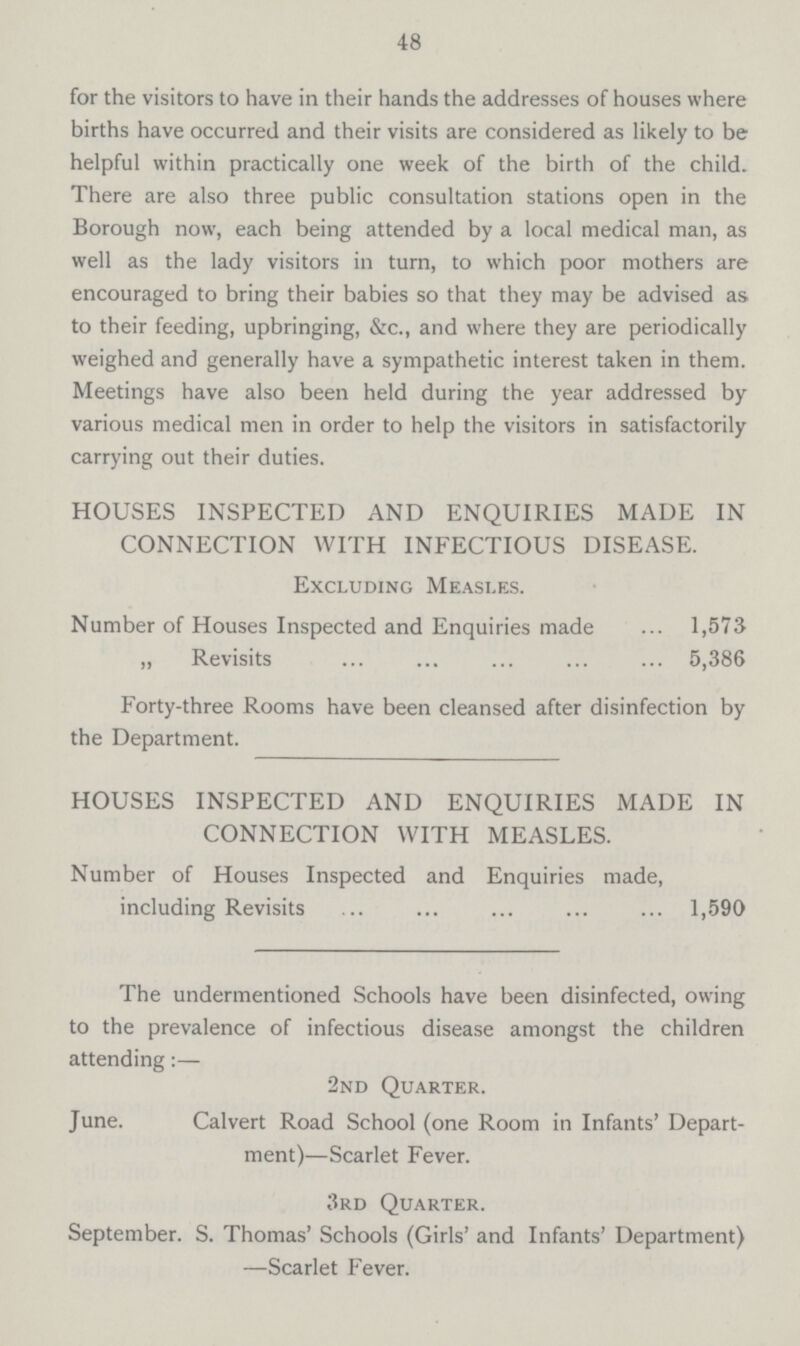48 for the visitors to have in their hands the addresses of houses where births have occurred and their visits are considered as likely to be helpful within practically one week of the birth of the child. There are also three public consultation stations open in the Borough now, each being attended by a local medical man, as well as the lady visitors in turn, to which poor mothers are encouraged to bring their babies so that they may be advised as to their feeding, upbringing, &c., and where they are periodically weighed and generally have a sympathetic interest taken in them. Meetings have also been held during the year addressed by various medical men in order to help the visitors in satisfactorily carrying out their duties. HOUSES INSPECTED AND ENQUIRIES MADE IN CONNECTION WITH INFECTIOUS DISEASE. Excluding Measi.es. Number of Houses Inspected and Enquiries made 1,573 „ Revisits 5,386 Forty-three Rooms have been cleansed after disinfection by the Department. HOUSES INSPECTED AND ENQUIRIES MADE IN CONNECTION WITH MEASLES. Number of Houses Inspected and Enquiries made, including Revisits 1,590 The undermentioned Schools have been disinfected, owing to the prevalence of infectious disease amongst the children attending:— 2nd Quarter. June. Calvert Road School (one Room in Infants' Depart ment)—Scarlet Fever. 3rd Quarter. September. S. Thomas' Schools (Girls' and Infants' Department) —Scarlet Fever.