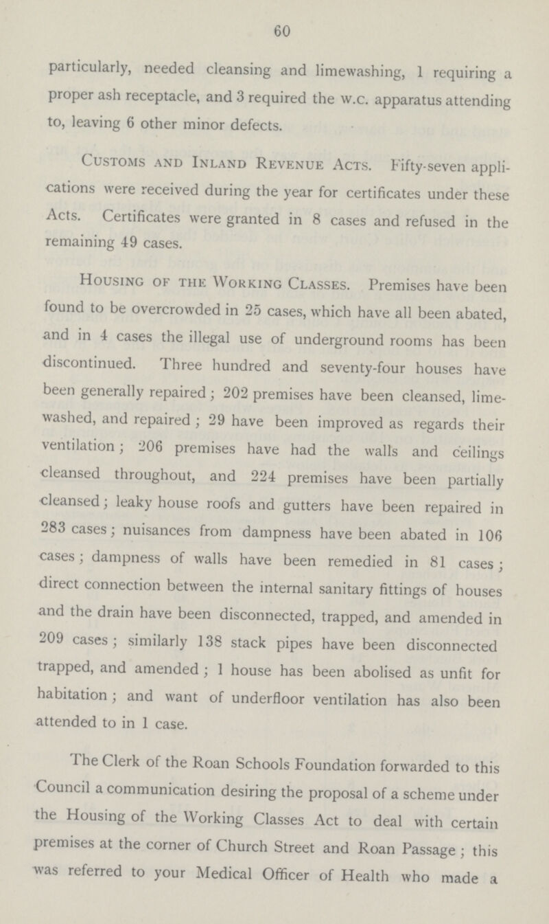 60 particularly, needed cleansing and limewashing, 1 requiring a proper ash receptacle, and 3 required the w.c. apparatus attending to, leaving 6 other minor defects. Customs and Inland Revenue Acts. Fifty-seven appli cations were received during the year for certificates under these Acts. Certificates were granted in 8 cases and refused in the remaining 49 cases. Housing of the Working Classes. Premises have been found to be overcrowded in 25 cases, which have all been abated, and in 4 cases the illegal use of underground rooms has been discontinued. Three hundred and seventy-four houses have been generally repaired; 202 premises have been cleansed, lime washed, and repaired ; 29 have been improved as regards their ventilation; 206 premises have had the walls and ceilings cleansed throughout, and 224 premises have been partially cleansed; leaky house roofs and gutters have been repaired in 283 cases; nuisances from dampness have been abated in 106 cases; dampness of walls have been remedied in 81 cases; direct connection between the internal sanitary fittings of houses and the drain have been disconnected, trapped, and amended in 209 cases; similarly 138 stack pipes have been disconnected trapped, and amended; 1 house has been abolised as unfit for habitation; and want of underfloor ventilation has also been attended to in 1 case. The Clerk of the Roan Schools Foundation forwarded to this Council a communication desiring the proposal of a scheme under the Housing of the Working Classes Act to deal with certain premises at the corner of Church Street and Roan Passage ; this was referred to your Medical Officer of Health who made a