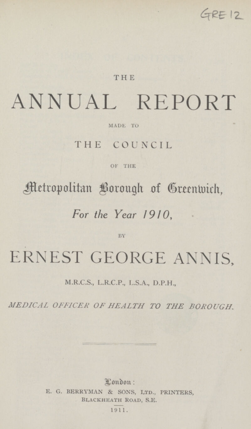 GRE 12 THE ANNUAL REPORT MADE TO THE COUNCIL OF THE Metropolitan Borough of Greenwich, For the Year 1910, BY ERNEST GEORGE ANNIS, M.R.C.S., L.R.C.P., L.S.A., D.P.H., MEDICAL OFFICER OF HEALTH TO THE BOROUGH. Lonbon: E. G. BERRYMAN & SONS, LTD., PRINTERS, Blackheath Road, S.E. 1911.