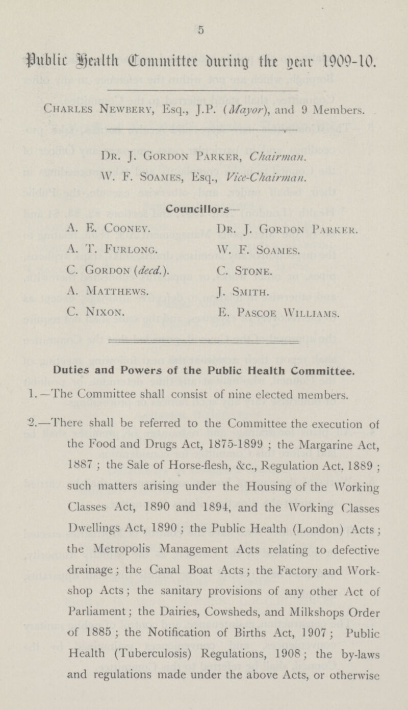 5 Public Health Committe during the year 1909-10. Charles Newberv, Esq., J.P. (Mayor), and 9 Members. Dr. J. Gordon Parker, Chairman. W. F. Soames, Esq., Vice-Chairman. Councillors— A. E. Cooney. Dr. J. Gordon Parker. A. T. Furlong. W. F. Soames. C. Gordon (decd.). C. Stone. A. Matthews. J. Smith. C. Nixon. E. Pascoe Williams. Duties and Powers of the Public Health Committee. 1.—The Committee shall consist of nine elected members. 2.—There shall be referred to the Committee the execution of the Food and Drugs Act, 1875-1899; the Margarine Act, 1887; the Sale of Horse-flesh, &c., Regulation Act, 1889; such matters arising under the Housing of the Working Classes Act, 1890 and 1894, and the Working Classes Dwellings Act, 1890; the Public Health (London) Acts; the Metropolis Management Acts relating to defective drainage; the Canal Boat Acts; the Factory and Work shop Acts; the sanitary provisions of any other Act of Parliament; the Dairies, Cowsheds, and Milkshops Order of 1885; the Notification of Births Act, 1907; Public Health (Tuberculosis) Regulations, 1908; the by-laws and regulations made under the above Acts, or otherwise