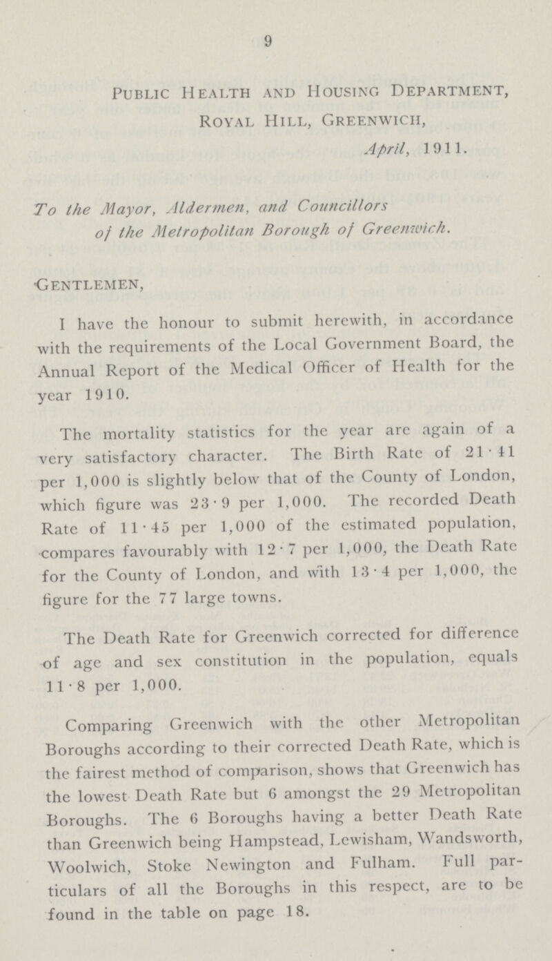 9 Public Health and Housing Department, Royal Hill, Greenwich, April, 1911. To the Mayor, Aldermen, and Councillors of the Metropolitan Borough of Greenwich. Gentlemen, I have the honour to submit herewith, in accordance with the requirements of the Local Government Board, the Annual Report of the Medical Officer of Health for the year 1910. The mortality statistics for the year arc again of a very satisfactory character. The Birth Rate of 21.41 per 1,000 is slightly below that of the County of London, which figure was 23.9 per 1,000. The recorded Death Rate of 11.45 per 1,000 of the estimated population, compares favourably with 12.7 per 1,000, the Death Rate for the County of London, and with 13.4 per 1,000, the figure, for the 7 7 large towns. The Death Rate for Greenwich corrected for difference of age and sex constitution in the population, equals 11-8 per 1,000. Comparing Greenwich with the other Metropolitan Boroughs according to their corrected Death Rate, which is the fairest method of comparison, shows that Greenwich has the lowest Death Rate but 6 amongst the 29 Metropolitan Boroughs. The 6 Boroughs having a better Death Rate than Greenwich being Hampstead, Lewisham, Wandsworth, Woolwich, Stoke Newington and Fulham. Full par ticulars of all the Boroughs in this respect, are to be found in the table on page 18.