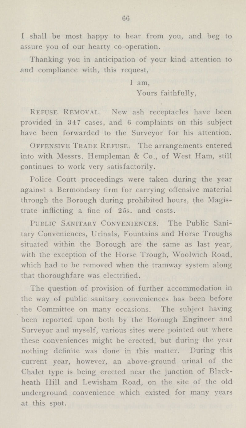 60 I shall be most happy to hear from you, and beg to assure you of our hearty co-operation. Thanking you in anticipation of your kind attention to and compliance with, this request, I am, Yours faithfully, Refuse Removal. New ash receptacles have been provided in 347 cases, and 6 complaints on this subject have been forwarded to the Surveyor for his attention. Offensive Trade Refuse. The arrangements entered into with Messrs. Hempleman & Co., of West Ham, still continues to work very satisfactorily. Police Court proceedings were taken during the year against a Bermondsey firm for carrying offensive material through the Borough during prohibited hours, the Magis trate inflicting a fine of 25s. and costs. Public Sanitary Conveniences. The Public Sani tary Conveniences, Urinals, Fountains and Horse Troughs situated within the Borough are the same as last year, with the exception of the Horse Trough, Woolwich Road, which had to be removed when the tramway system along that thoroughfare was electrified. The question of provision of further accommodation in the way of public sanitary conveniences has been before the Committee on many occasions. The subject having been reported upon both by the Borough Engineer and Surveyor and myself, various sites were pointed out where these conveniences might be erected, but during the year nothing definite was done in this matter. During this current year, however, an above-ground urinal of the Chalet type is being erected near the junction of Black heath Hill and Lewisham Road, on the site of the old underground convenience which existed for many years at this spot.