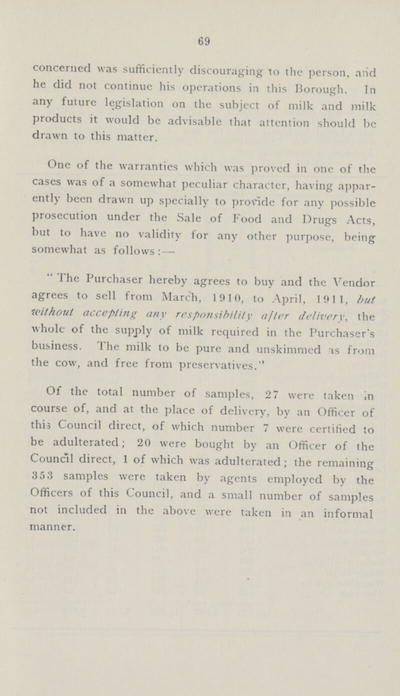 69 concerned was sufficiently discouraging to the person, and he did not continue his operations in this Borough. In any future legislation on the subject of milk and milk products it would be advisable that attention should be drawn to this matter. One of the warranties which was proved in one of the cases was of a somewhat peculiar character, having appar ently been drawn up specially to provide for any possible prosecution under the Sale of Food and Drugs Acts, but to have no validity for any other purpose, being somewhat as follows:— The Purchaser hereby agrees to buy and the Vendor agrees to sell from March, 1910, to April, 1911, but without accepting any responsibility after delivery, the whole of the supply of milk required in the Purchaser's business. The milk to be pure and unskimmed as from the cow, and free from preservatives. Of the total number of samples, 27 were taken in course of, and at the place of delivery, by an Officer of this Council direct, of which number 7 were certified to be adulterated; 20 were bought by an Officer of the Council direct, 1 of which was adulterated; the remaining 353 samples were taken by agents employed by the Officers of this Council, and a small number of samples not included in the above were taken in an informal manner.