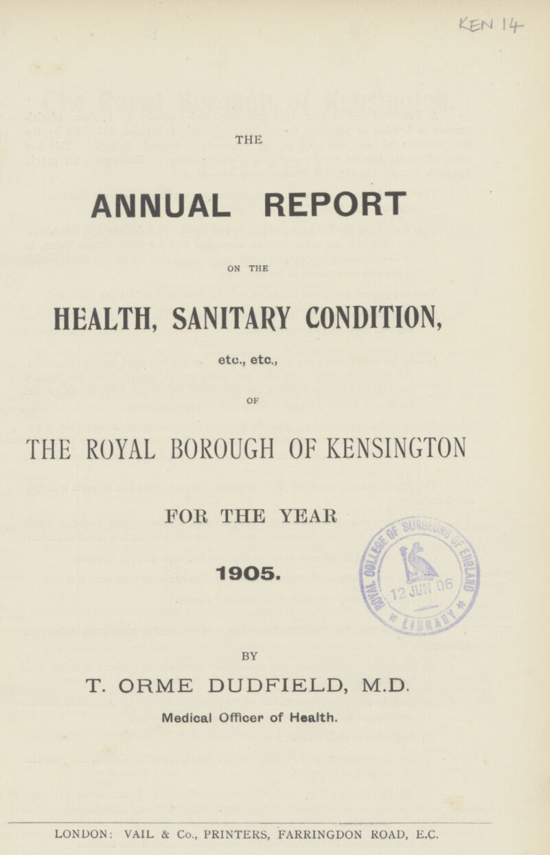 KEN 14 THE ANNUAL REPORT on the HEALTH, SANITARY CONDITION, etc., etc., OF THE ROYAL BOROUGH OF KENSINGTON FOR THE YEAR 1905 BY T. ORME DUDFIELD, M.D. Medical Officer of Health. LONDON: VAIL & Co., PRINTERS, FARRINGDON ROAD, E.C.