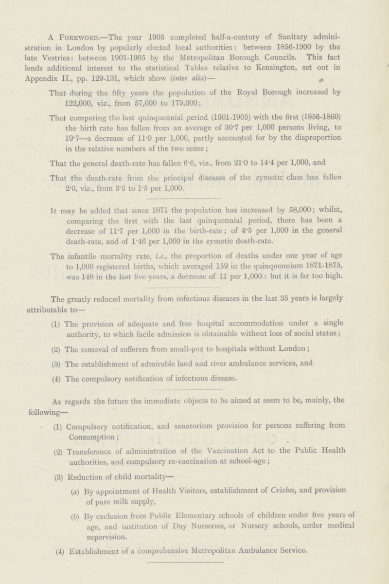 A Foreword.—The year 1905 completed half-a-century of Sanitary admini stration in London by popularly elected local authorities : between 1856-1900 by the late Vestries: between 1901-1905 by the Metropolitan Borough Councils. This fact lends additional interest to the statistical Tables relative to Kensington, set out in Appendix II., pp. 129-131, which show (inter alia)— That- during the fifty years the population of the Royal Borough increased by 122,000, viz., from 57,000 to 179,000; That comparing the last quinquennial period (1901-1905) with the first (1856-1860) the birth rate has fallen from an average of 30.7 per 1,000 persons living, to 19.7—a decrease of 11.0 per 1,000, partly accounted for by the disproportion in the relative numbers of the two sexes ; That the general death-rate has fallen 6.6, viz., from 21.0 to 14.4 per 1,000, and That the death-rate from the principal diseases of the zymotic class has fallen 2.0, viz., from 3.5 to 1.5 per 1,000. It may be added that since 1871 the population has increased by 58,000; whilst, comparing the first with the last quinquennial period, there has been a decrease of 11.7 per 1,000 in the birth-rate; of 4.5 per 1,000 in the general death-rate, and of 1.46 per 1,000 in the zymotic death-rate. The infantile mortality rate, i.e., the proportion of deaths under one year of age to 1,000 registered births, which averaged 159 in the quinquennium 1871-1875, was 148 in the last five years, a decrease of 11 per 1,000 : but it is far too high. The greatly reduced mortality from infectious diseases in the last 35 years is largely attributable to— (1) The provision of adequate and free hospital accommodation under a single authority, to which facile admission is obtainable without loss of social status; (2) The removal of sufferers from small-pox to hospitals without London; (3) The establishment of admirable land and river ambulance services, and (4) The compulsory notification of infectious disease. As regards the future the immediate objects to be aimed at seem to be, mainly, the following— (1) Compulsory notification, and sanatorium provision for persons suffering from Consumption ; (2) Transference of administration of the Vaccination Act to the Public Health authorities, and compulsory re-vaccination at school-age ; (3) Reduction of child mortality— (a) By appointment of Health Visitors, establishment of Creches, and provision of pure milk supply, (b) By exclusion from Public Elementary schools of children under five years of age, and institution of Day Nurseries, or Nursery schools, under medical supervision. (4) Establishment of a comprehensive Metropolitan Ambulance Service.