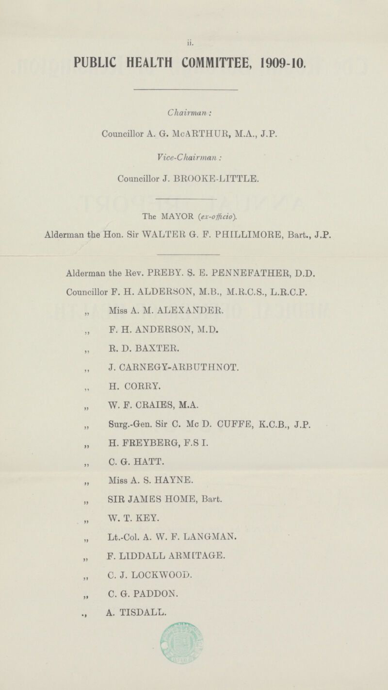 II. PUBLIC HEALTH COMMITTEE, 1909-10. Chairman: Councillor A. G. McARTHUR, M.A., J.P. Vice-Chairman: Councillor J. BROOKE-LITTLE. The MAYOR (ex-offcio). Alderman the Hon. Sir WALTER G. F. PHILLIMORE, Bart., J.P. Alderman the Rev. PREBY. S. E. PENNEFATHER, D.D. Councillor F. H. ALDERSON, M.B., M.R.C.S., L.R.C.P. „ Miss A. M. ALEXANDER. „ F. H. ANDERSON, M.D. „ R. D. BAXTER. „ J. CARNEGY-ARBUTHNOT. „ H. CORRY. „ W. F. CRAIES, M.A. „ Surg.-Gen. Sir C. Mc D. CUFFE, K.C.B., J.P. „ H. FREYBERG, F.S I. „ C. G. HATT. „ Miss A. S. HAYNE. „ SIR JAMES HOME, Bart. „ W. T. KEY. „ Lt.-Col. A. W. F. LANGMAN. „ F. LIDDALL ARMITAGE. „ C. J. LOCKWOOD. „ C. G. PADDON. „ A. TISDALL.