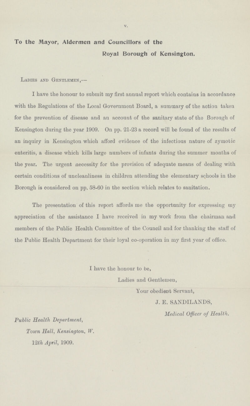 V. To the Mayor, Aldermen and Councillors of the Royal Borough of Kensington. Ladies and Gentlemen,— I have the honour to submit my first annual report which contains in accordance with the Regulations of the Local Government Board, a summary of the action taken for the prevention of disease and an account of the sanitary state of the Borough of Kensington during the year 1909. On pp. 21-23 a record will be found of the results of an inquiry in Kensington which afford evidence of the infectious nature of zymotic enteritis, a disease which kills large numbers of infants during the summer months of the year. The urgent necessity for the provision of adequate means of dealing with certain conditions of uncleanliness in children attending the elementary schools in the Borough is considered on pp. 58-60 in the section which relates to sanitation. The presentation of this report affords me the opportunity for expressing my appreciation of the assistance I have received in my work from the chairman and members of the Public Health Committee of the Council and for thanking the staff of the Public Health Department for their loyal co-operation in my first year of office. I have the honour to be, Ladies and Gentlemen, Your obedient Servant, J. E. SANDILANDS, Medical Officer of Health. Public Health Department, Town Hall, Kensington, W. 12th April, 1909.