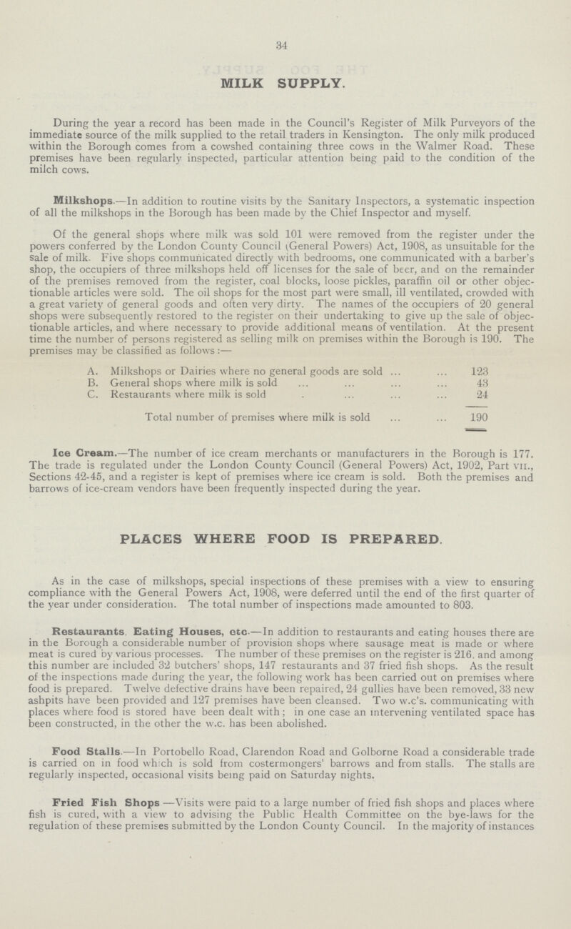 34 MILK SUPPLY. During the year a record has been made in the Council's Register of Milk Purveyors of the immediate source of the milk supplied to the retail traders in Kensington. The only milk produced within the Borough comes from a cowshed containing three cows in the Walmer Road. These premises have been regularly inspected, particular attention being paid to the condition of the milch cows. Milkshops.—In addition to routine visits by the Sanitary Inspectors, a systematic inspection of all the milkshops in the Borough has been made by the Chief Inspector and myself. Of the general shops where milk was sold 101 were removed from the register under the powers conferred by the London County Council (General Powers) Act, 1908, as unsuitable for the sale of milk. Five shops communicated directly with bedrooms, one communicated with a barber's shop, the occupiers of three milkshops held off licenses for the sale of beer, and on the remainder of the premises removed from the register, coal blocks, loose pickles, paraffin oil or other objec tionable articles were sold. The oil shops for the most part were small, ill ventilated, crowded with a great variety of general goods and often very dirty. The names of the occupiers of 20 general shops were subsequently restored to the register on their undertaking to give up the sale of objec tionable articles, and where necessary to provide additional means of ventilation. At the present time the number of persons registered as selling milk on premises within the Borough is 190. The premises may be classified as follows:— A. Milkshops or Dairies where no general goods are sold 123 B. General shops where milk is sold 43 C. Restaurants where milk is sold 24 Total number of premises where milk is sold 190 Ice Cream.—The number of ice cream merchants or manufacturers in the Borough is 177. The trade is regulated under the London County Council (General Powers) Act, 1902, Part vii., Sections 42-45, and a register is kept of premises where ice cream is sold. Both the premises and barrows of ice-cream vendors have been frequently inspected during the year. PLACES WHERE FOOD IS PREPARED. As in the case of milkshops, special inspections of these premises with a view to ensuring compliance with the General Powers Act, 1908, were deferred until the end of the first quarter of the year under consideration. The total number of inspections made amounted to 803. Restaurants, Eating Houses, etc.— In addition to restaurants and eating houses there are in the Borough a considerable number of provision shops where sausage meat is made or where meat is cured by various processes. The number of these premises on the register is 216, and among this number are included 32 butchers' shops, 147 restaurants and 37 fried fish shops. As the result of the inspections made during the year, the following work has been carried out on premises where food is prepared. Twelve defective drains have been repaired, 24 gullies have been removed, 33 new ashpits have been provided and 127 premises have been cleansed. Two w.c's. communicating with places where food is stored have been dealt with ; in one case an intervening ventilated space has been constructed, in the other the w.c. has been abolished. Food Stalls.—In Portobello Road, Clarendon Road and Golborne Road a considerable trade is carried on in food which is sold from costermongers' barrows and from stalls. The stalls are regularly inspected, occasional visits being paid on Saturday nights. Fried Fish Shops— Visits were paid to a large number of fried fish shops and places where fish is cured, with a view to advising the Public Health Committee on the bye-laws for the regulation of these premises submitted by the London County Council. In the majority of instances