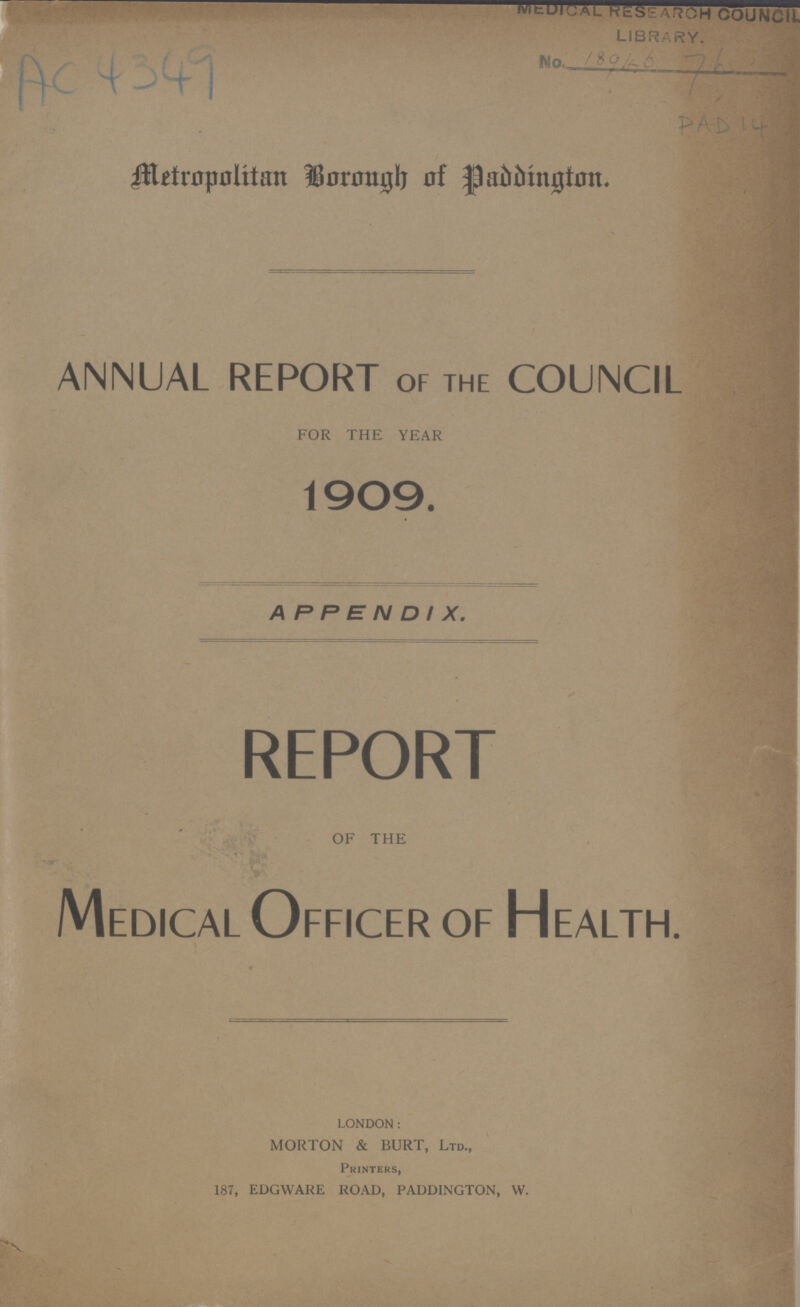 AC 4349 PAD 14 Metropolitan Borough of Paddington annual report of the council FOR THE YEAR 1909. APPENDIX. REPORT OF THE Medical Officer of Health. LONDON: MORTON & BURT, Ltd., Printers, 187, EDGWARE ROAD, PADDINGTON, W.