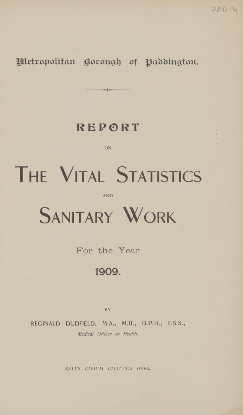 PAD 14 Metropolitan Borough of Paddington REPORT ON The Vital Statistics AND Sanitary Work For the Year 1909. BY REGINALD DUDFIELD, M.A., M.B., D.P.H., F.S.S., Medical Officer of Health. SALUS CIVIUM CIVITATIS OPES.