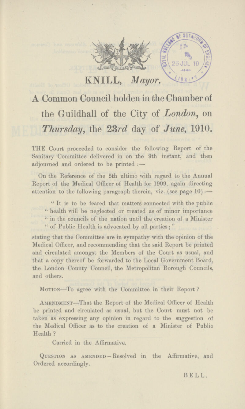 KNILL, Mayor. A Common Council holden in the Chamber of the Guildhall of the City of London, on Thursday, the 23rd day of June, 1910. THE Court proceeded to consider the following Report of the Sanitary Committee delivered in on the 9th instant, and then adjourned and ordered to be printed:— On the Reference of the 5th ultimo with regard to the Annual Report of the Medical Officer of Health for 1909, again directing attention to the following paragraph therein, viz. (see page 10):— It is to be feared that matters connected with the public health will be neglected or treated as of minor importance in the councils of the nation until the creation of a Minister of Public Health is advocated by all parties; stating that the Committee are in sympathy with the opinion of the Medical Officer, and recommending that the said Report be printed and circulated amongst the Members of the Court as usual, and that a copy thereof be forwarded to the Local Government Board, the London County Council, the Metropolitan Borough Councils, and others. Motion—To agree with the Committee in their Report ? Amendment—That the Report of the Medical Officer of Health be printed and circulated as usual, but the Court must not be taken as expressing any opinion in regard to the suggestion of the Medical Officer as to the creation of a Minister of Public Health ? Carried in the Affirmative. Question as amended—Resolved in the Affirmative, and Ordered accordingly. BELL.