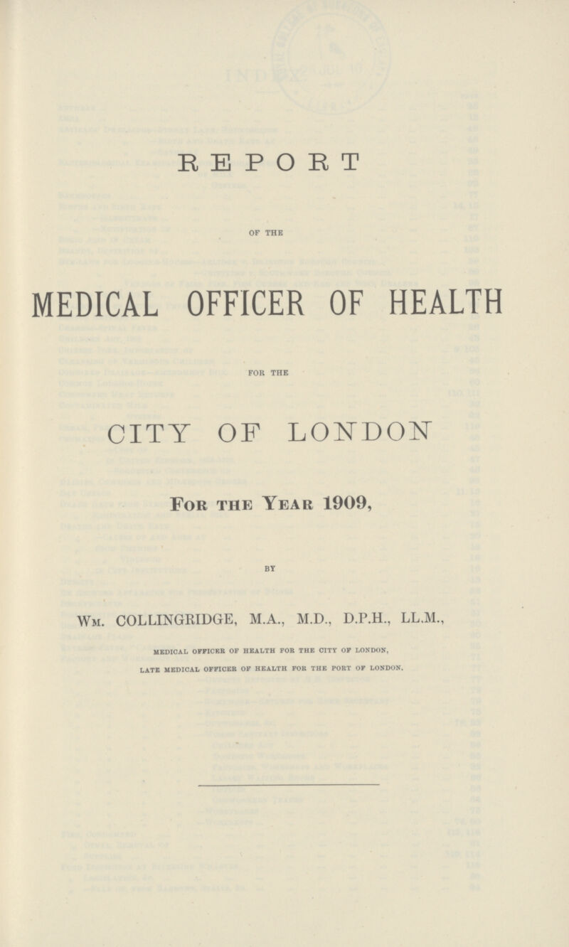 REPORT OF THE MEDICAL OFFICER OF HEALTH FOR THE CITY OF LONDON For the Year 1909, BY Wm. COLLINGRIDGE, M.A., M.D., D.P.H., LL.M., medical officer of health for the city of london. late medical officer of health for the port of london.