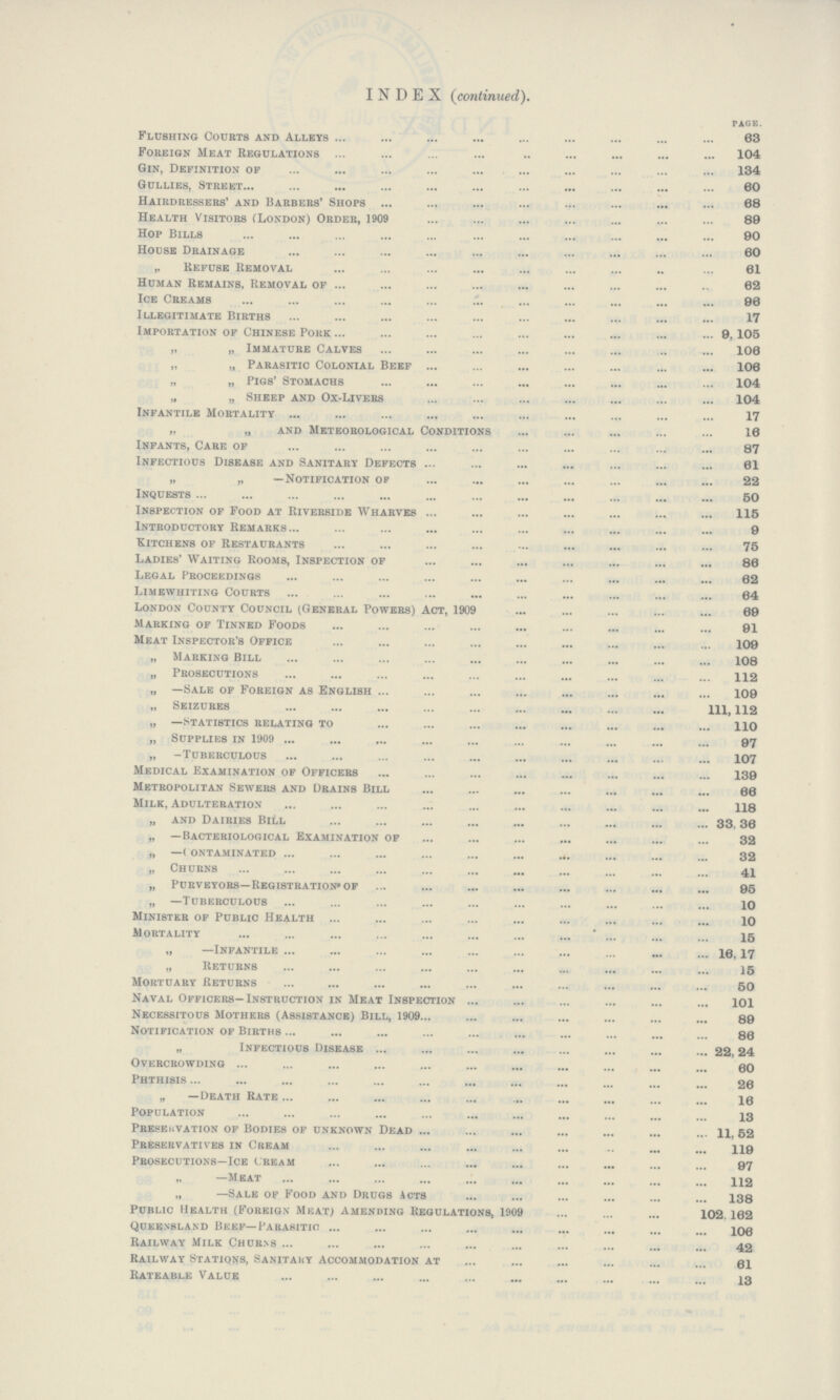 INDEX (continued). PAGE. Flushing Courts and Alleys 63 Foreign Meat Regulations 104 Gin, Definition of 134 Gullies, Street 60 Hairdressers' and Barbers' Shops 68 Health Visitors (London) Order, 1909 80 Hop Bills 00 House Drainage 60 „ Refuse Removal 61 Human Remains, Removal of 62 Ice Creams 96 Illegitimate Births 17 Importation of Chinese Pork 9,105 „ „ Immature Calves 106 „ „ Parasitic Colonial Beef 106 „ „ Pigs' Stomachs 104 „ „ Sheep and Ox-Livers 104 Infantile Mortality 17 „ „ and Meteorological Conditions 16 Infants, Care of 87 Infectious Disease and Sanitary Defects 61 „ „ —Notification of 22 Inquests 50 Inspection of Food at Riverside Wharves 115 Introductory Remarks 9 Kitchens of Restaurants 75 Ladies' Waiting Rooms, Inspection of 86 Legal Proceedings 62 Limewhiting Courts 64 London County Council (General Powers) Act, 1909 69 Marking of Tinned Foods 91 Meat Inspector's Office 109 „ Marking Bill 108 „ Prosecutions 112 „ —Sale of Foreign as English 109 „ Seizures 111, 112 „ —Statistics relating to 110 „ Supplies in 1909 97 „ -Tuberculous 107 Medical Examination of Officers 139 Metropolitan Sewers and Drains Bill 66 Milk, Adulteration 118 „ and Dairies Bill 33.36 „ —Bacteriological Examination of 32 „ —contaminated 32 „ Churns 41 „ Purveyors—Registration* of 95 „ —Tuberculous 10 Minister of Public Health 10 Mortality 15 „ —Infantile 16,17 „ Returns 15 Mortuary Returns 50 Naval Officers—Instruction in Meat Inspection 101 Necessitous Mothers (Assistance) Bill, 1909 89 Notification of Births 86 „ Infectious Disease 22,24 Overcrowding 60 Phthisis 26 „ —Death Rate 16 Population 13 Preservation of Bodies of unknown Dead 11, 52 Preservatives in Cream 119 Prosecutions—Ice cream 97 „ —Meat 112 „ —Sale of Food and Drugs Acts 138 Public Health (Foreign Meat) amending Regulations, 1909 102.162 Queensland Beef—Parasitic 106 Railway Milk Churns 42 Railway Stations, Sanitary Accommodation at 61 Rateable Value 13