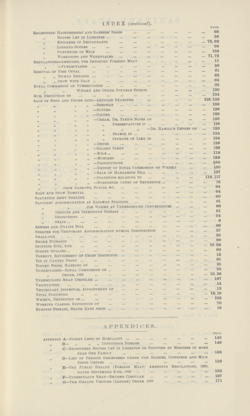 INDEX (continued). PAGE. Registered Hairdressers' and Barbers' Shops 68 „ Houses Let in Lodgings 56 „ Kitchens op Restaurants 75,82 „ Lodging-Houses 56 „ Purveyors op Milk 156 „ Workshops and Workplaces 71,72 Regulations—Amended, for Imported Foreign Meat 11 „ —Tuberculosis 26 Removal of Fish Offal 61 „ „ Human Remains 62 „ „ Snow with Salt 64 Royal Commission on Tuberculosis 35 „ „ Whisky and Other Potable Spirits 130 Rum, Definition of 134 Sale of Foo» and Drugs Acts—Articles Examined 116,136 „ „ „ „ —Beeswax 129 „ „ „ „ —butter 126 „ —Coffee 128 „ „ „ „ —Cream, Dr. Teed's Notes on 125 „ „ „ „ „ Preservatives in 119 „ „ „ „ „ „ „ —Dr. HamILL'S report on 120 „ ,, „ „ Starch in 124 „ „ „ „ „ Sucrate of Lime in 124 „ „ „ „ —Drugs 129 „ „ „ „ —Golden Syrup 129 „ „ „ „ —Milk 118 „ „ „ „ —Mustard 128 „ „ „ ,, —Prosecutions 138 „ „ „ „ —Report of Royal Commission on Whisky 130 „ „ „ „ —Sale of Margarine Bill 127 „ „ „ „ —Statistics relating to 116,117 „ „ „ „ —Suggested Court of Reference 12 „ „ from Barrows, Stalls, &c. 94 Salt and Snow Removal 64 Salvation Army Shelter 60 Sanitary Accommodation at Railway Stations 61 „ „ for Women at Underground Conveniences 86 „ Defects and Infectious Disease 61 „ Inspections 54 „ Staff 6 Sewers and Drains Bill 66 Shelter for Temporary Accommodation during Disinfection 27 Small-pox 25 Smoke Nuisance 66 Spitting Evil, the 10 28 Street Gullies 60 Terreit, Retirement of Chief Inspector 12 Tin in Canned Foods 91 Tinned Foods, Marking of 91 Tuberculosis—Royal Commission on 35 „ Order, 1909 10,39 Tuberculous Meat Circular 167 Vaccination 14 Veterinary Inspector, Appointment of 12 Vital Statistics 18,19 Whisky, Definition of 132 Working Classes, Definition of 70 Zymotic Disease, Death Rate from 16 APPENDICES. PAGE Appendix A—Street Lists of Mortality 143 „ B— „ „ „ Infectious Disease 146 „ C—Registered Houses Let in Lodgings or Occupied by Members of more than One Family 148 „ D—List of Persons Registered under the Dairies, Cowsheds and Milk Shops Orders 156 „ e—The Public Health (Foreign Meat) Amending Regulations, 1909, dated September 2th, 1909 162 „ F—Tuberculous Meat—Revised Circular 167 ,. Q—The Health Visitors (London) Order. 1909 171