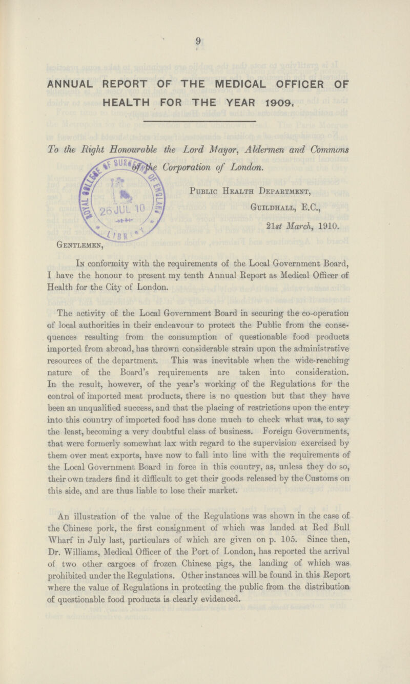 9 « ANNUAL REPORT OF THE MEDICAL OFFICER OF HEALTH FOR THE YEAR 1909. To the Right Honourable the Lord Mayor. Aldermen and Commons Corporation of London. public Health Department, Guildhall, E.C., 21st March, 1910. Gentlemen, In conformity with the requirements of the Local Government Board, I have the honour to present my tenth Annual Report as Medical Officer of Health for the City of London. The activity of the Local Government Board in securing the co-operation of local authorities in their endeavour to protect the Public from the conse quences resulting from the consumption of questionable food products imported from abroad, has thrown considerable strain upon the administrative resources of the department. This was inevitable when the wide-reaching nature of the Board's requirements are taken into consideration. In the result, however, of the year's working of the Regulations for the control of imported meat products, there is no question but that they have been an unqualified success, and that the placing of restrictions upon the entry into this country of imported food has done much to check what was, to say the least, becoming a very doubtful class of business. Foreign Governments, that were formerly somewhat lax with regard to the supervision exercised by them over meat exports, have now to fall into line with the requirements of the Local Government Board in force in this country, as, unless they do so, their own traders find it difficult to get their goods released by the Customs on this side, and are thus liable to lose their market. An illustration of the value of the Regulations was shown in the case of the Chinese pork, the first consignment of which was landed at Red Bull Wharf in July last, particulars of which are given on p. 105. Since then, Dr. Williams, Medical Officer of the Port of London, has reported the arrival of two other cargoes of frozen Chinese pigs, the landing of which was prohibited under the Regulations. Other instances will be found in this Report where the value of Regulations in protecting the public from the distribution of questionable food products is clearly evidenced.