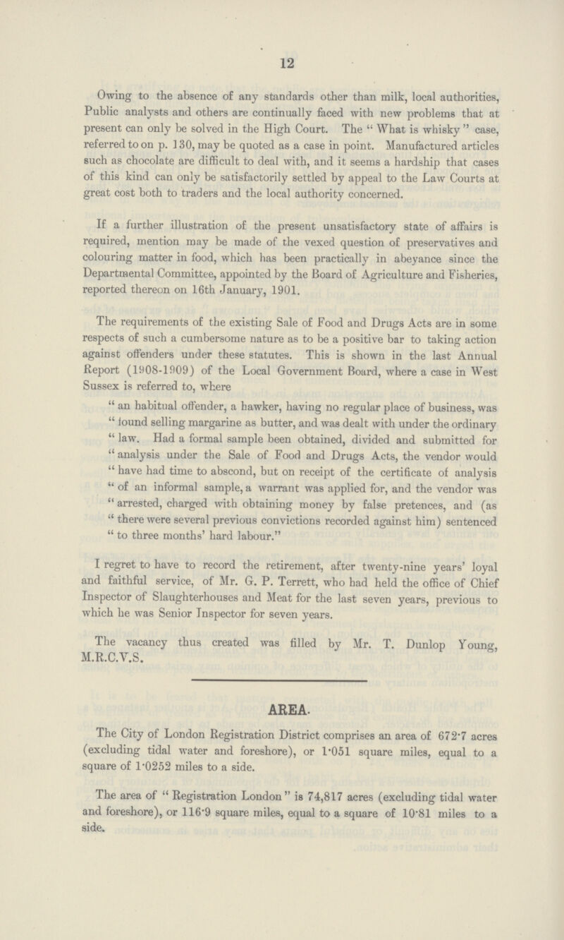 12 Owing to the absence of any standards other than milk, local authorities, Public analysts and others are continually faced with new problems that at present can only be solved in the High Court. The What is whisky case, referred to on p. 130, may be quoted as a case in point. Manufactured articles such as chocolate are difficult to deal with, and it seems a hardship that cases of this kind can only be satisfactorily settled by appeal to the Law Courts at great cost both to traders and the local authority concerned. If a further illustration of the present unsatisfactory state of affairs is required, mention may be made of the vexed question of preservatives and colouring matter in food, which has been practically in abeyance since the Departmental Committee, appointed by the Board of Agriculture and Fisheries, reported thereon on 16th January, 1901. The requirements of the existing Sale of Food and Drugs Acts are in some respects of such a cumbersome nature as to be a positive bar to taking action against offenders under these statutes. This is shown in the last Annual Report (1908-1909) of the Local Government Board, where a case in West Sussex is referred to, where an habitual offender, a hawker, having no regular place of business, was found selling margarine as butter, and was dealt with under the ordinary law. Had a formal sample been obtained, divided and submitted for analysis under the Sale of Food and Drugs Acts, the vendor would have had time to abscond, but on receipt of the certificate of analysis of an informal sample, a warrant was applied for, and the vendor was arrested, charged with obtaining money by false pretences, and (as there were several previous convictions recorded against him) sentenced to three months' hard labour. I regret to have to record the retirement, after twenty-nine years' loyal and faithful service, of Mr. G. P. Terrett, who had held the office of Chief Inspector of Slaughterhouses and Meat for the last seven years, previous to which he was Senior Inspector for seven years. The vacancy thus created was filled by Mr. T. Dunlop Young, M.R.C.Y.S. AREA. The City of London Registration District comprises an area of 672.7 acres (excluding tidal water and foreshore), or 1.051 square miles, equal to a square of 1.0252 miles to a side. The area of Registration London is 74,817 acres (excluding tidal water and foreshore), or 116.9 square miles, equal to a square of 10.81 miles to a side.