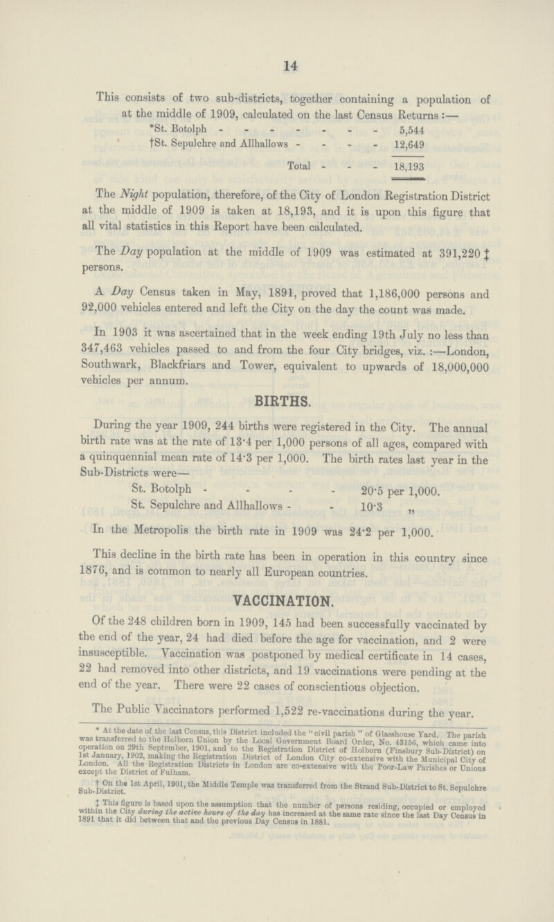 14 This consists of two sub-districts, together containing a population of at the middle of 1909, calculated on the last Census Returns:— *St. Botolph 5,544 *St. Sepulchre and Allhallows 12,649 Total 18,193 The Night population, therefore, of the City of London Registration District at the middle of 1909 is taken at 18,193, and it is upon this figure that all vital statistics in this Report have been calculated. The Day population at the middle of 1909 was estimated at 391,220 ‡ persons. A Day Census taken in May, 1891, proved that 1,186,000 persons and 92,000 vehicles entered and left the City on the day the count was made. In 1903 it was ascertained that in the week ending 19th July no less than 347,463 vehicles passed to and from the four City bridges, viz.:—London, Southwark, Blackfriars and Tower, equivalent to upwards of 18,000,000 vehicles per annum. BIRTHS. During the year 1909, 244 births were registered in the City. The annual birth rate was at the rate of 13.4 per 1,000 persons of all ages, compared with a quinquennial mean rate of 14.3 per 1,000. The birth rates last year in the Sub-Districts were— St. Botolph 20.5 per 1,000. St. Sepulchre and Allhallows 10.3 „ In the Metropolis the birth rate in 1909 was 24.2 per 1,000. This decline in the birth rate has been in operation in this country since 1876, and is common to nearly all European countries. VACCINATION. Of the 248 children born in 1909, 145 had been successfully vaccinated by the end of the year, 24 had died before the age for vaccination, and 2 were insusceptible. Vaccination was postponed by medical certificate in 14 cases, 22 had removed into other districts, and 19 vaccinations were pending at the end of the year. There were 22 cases of conscientious objection. The Public vaccinators performed 1,522 re-vaccinations during the year. * At the date of the last Census, this District included the civil parish of Glasshouse Yard. The parish was transferred to the Holborn Union by the Local Government Board Order, No. 43156, which came into operation on 29th September, 1901, and to the Registration District of Holborn (Finsbury Sub-District) on 1st January, 1902, making the Registration District of London City co-extensive with the Municipal City of London. All the Registration Districts in London are co-extensive with the Poor-Law Parishes or Unions except the District of Fulham. † On the 1st April, 1901, the Middle Temple was transferred from the Strand Sub-District to St. Sepulchre Sub-District. † This figure is based upon the assumption that the number of persons residing, occupied or employed within the City during the active hourt of the day has increased at the same rate since the last Day Census in 1891 that it did between that and the previous Day Census in 1881.