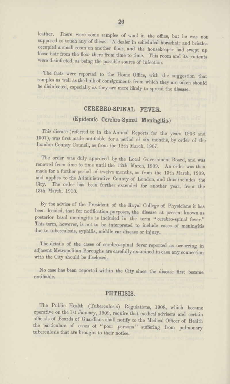 26 leather. There were some samples of wool in the office, but he was not supposed to touch any of these. A dealer in scheduled horsehair and bristles occupied a small room on another floor, and the housekeeper had swept up loose hair from the floor there from time to time. This room and its contents were disinfected, as being the possible source of infection. The facts were reported to the Home Office, with the suggestion that samples as well as the bulk of consignments from which they are taken should be disinfected, especially as they are more likely to spread the disease. CEREBRO SPINAL FEVER. (Epidemic Cerebro-Spinal Meningitis.) This disease (referred to in the Annual Reports for the years 1906 and 1907), was first made notifiable for a period of six months, by order of the London County Council, as from the 12th March, 1907. The order was duly approved by the Local Government Board, and was renewed from time to time until the 12th March, 1909, An order was then made for a further period of twelve months, as from the 13th March, 1909, and applies to the Administrative County of London, and thus includes the City. The order has been further extended for another year, from the 13th March, 1910. By the advice of the President of the Royal College of Physicians it has been decided, that for notification purposes, the disease at present known as posterior basal meningitis is included in the term cerebro-spinal fever. This term, however, is not to be interpreted to include cases of meningitis due to tuberculosis, syphilis, middle ear disease or injury. The details of the cases of cerebro-spinal fever reported as occurring in adjacent Metropolitan Boroughs are carefully examined in case any connection with the City should be disclosed. No case has been reported within the City since the disease first became notifiable. PHTHISIS. The Public Health (Tuberculosis) Regulations, 1908, which became operative on the 1st January, 1909, require that medical advisers and certain officials of Boards of Guardians shall notify to the Medical Officer of Health the particulars of cases of poor persons suffering from pulmonary tuberculosis that are brought to their notice.