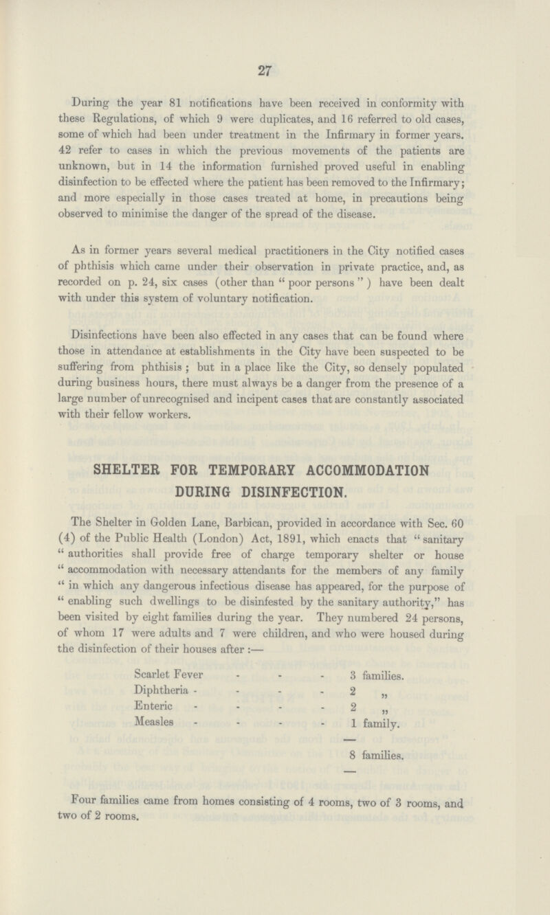 27 During the year 81 notifications have been received in conformity with these Regulations, of which 9 were duplicates, and 16 referred to old cases, some of which had been under treatment in the Infirmary in former years. 42 refer to cases in which the previous movements of the patients are unknown, but in 14 the information furnished proved useful in enabling disinfection to be effected where the patient has been removed to the Infirmary; and more especially in those cases treated at home, in precautions being observed to minimise the danger of the spread of the disease. As in former years several medical practitioners in the City notified cases of phthisis which came under their observation in private practice, and, as recorded on p. 24, six cases (other than poor persons ) have been dealt with under this system of voluntary notification. Disinfections have been also effected in any cases that can be found where those in attendance at establishments in the City have been suspected to be suffering from phthisis ; but in a place like the City, so densely populated during business hours, there must always be a danger from the presence of a large number of unrecognised and incipent cases that are constantly associated with their fellow workers. SHELTER FOR TEMPORARY ACCOMMODATION DURING DISINFECTION. The Shelter in Golden Lane, Barbican, provided in accordance with Sec. 60 (4) of the Public Health (London) Act, 1891, which enacts that sanitary authorities shall provide free of charge temporary shelter or house accommodation with necessary attendants for the members of any family in which any dangerous infectious disease has appeared, for the purpose of enabling such dwellings to be disinfested by the sanitary authority, has been visited by eight families during the year. They numbered 24 persons, of whom 17 were adults and 7 were children, and who were housed during the disinfection of their houses after:— Scarlet Fever 3 families. Diphtheria 2 „ Enteric 2 „ Measles 1 family. 8 families. Four families came from homes consisting of 4 rooms, two of 3 rooms, and two of 2 rooms.