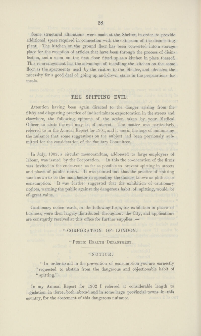 28 Some structural alterations were made at the Shelter, in order to provide additional space required in connection with the extension of the disinfecting plant. The kitchen on the ground floor has been converted into a storage place for the reception of articles that have been through the process of disin fection, and a room on the first floor fitted up as a kitchen in place thereof. This re-arrangement has the advantage of installing the kitchen on the same floor as the apartments used by the visitors to the Shelter, and obviates the necessity for a good deal of going up and down stairs in the preparations for meals. THE SPITTING EVIL. Attention having been again directed to the danger arising from the filthy and disgusting practice of indiscriminate expectoration in the streets and elsewhere, the following epitome of the action taken by your Medical Officer to abate the evil may be of interest. The matter was particularly referred to in the Annual Report for 1901, and it was in the hope of minimising the nuisance that some suggestions on the subject had been previously sub mitted for the consideration of the Sanitary Committee. In July, 1902, a circular memorandum, addressed to large employers of labour, was issued by the Corporation. In this the co-operation of the firms was invited in the endeavour as far as possible to prevent spitting in streets and places of public resort. It was pointed out that the practice of spitting was known to be the main factor in spreading the disease known as phthisis or consumption. It was further suggested that the exhibition of cautionary notices, warning the public against the dangerous habit of spitting, would be of great value. Cautionary notice cards, in the following form, for exhibition in places of business, were then largely distributed throughout the City, and applications are constantly received at this office for further supplies:— CORPORATION OF LONDON. Public Health Department. NOTICE. In order to aid in the prevention of consumption you are earnestly requested to abstain from the dangerous and objectionable habit of spitting. In my Annual Report for 1902 I referred at considerable length to legislation in force, both abroad and in some large provincial towns in this country, for the abatement of this dangerous nuisance.