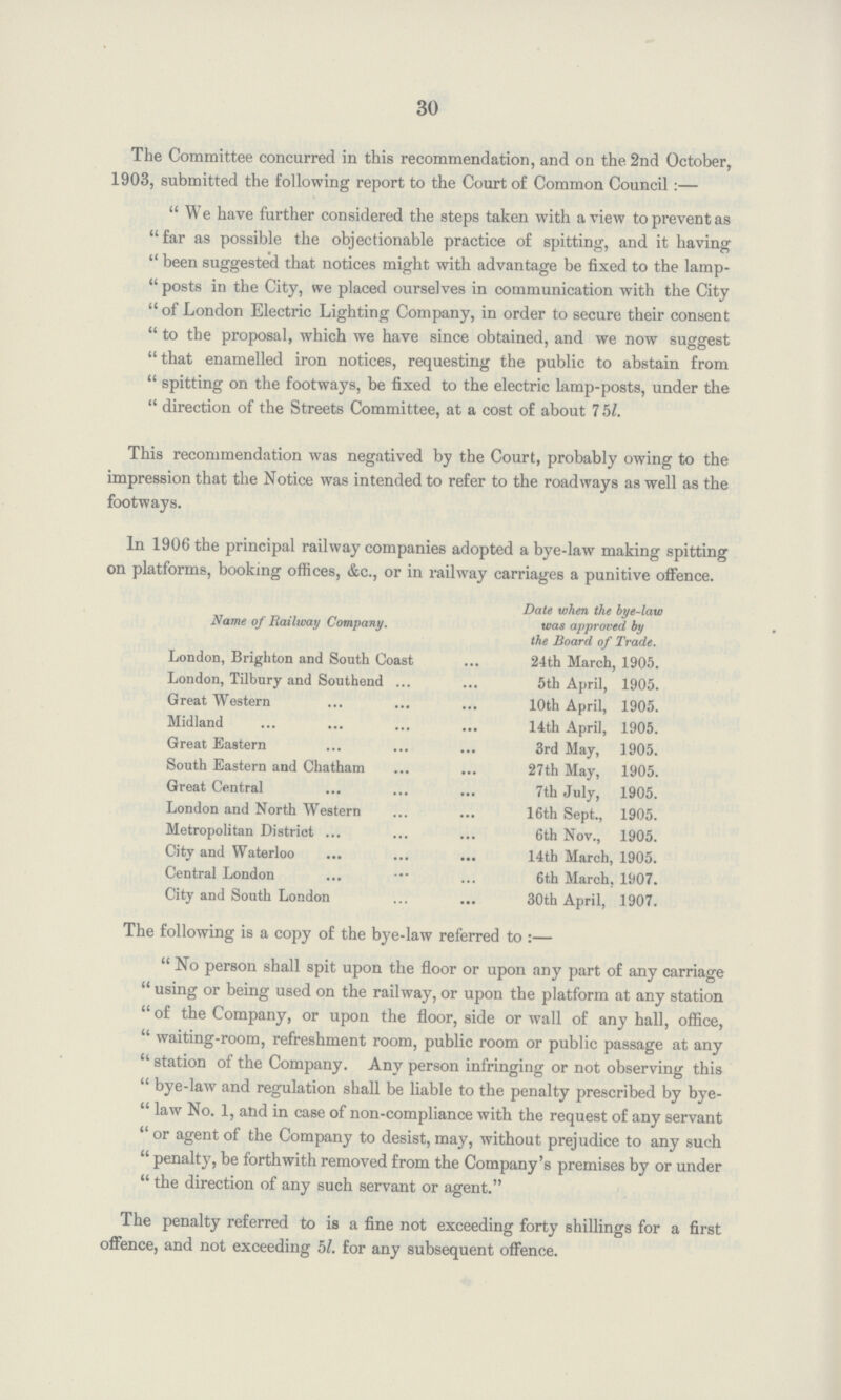 30 The Committee concurred in this recommendation, and on the 2nd October, 1903, submitted the following report to the Court of Common Council:— We have further considered the steps taken with a view to prevent as far as possible the objectionable practice of spitting, and it having been suggested that notices might with advantage be fixed to the lamp posts in the City, we placed ourselves in communication with the City of London Electric Lighting Company, in order to secure their consent to the proposal, which we have since obtained, and we now suggest that enamelled iron notices, requesting the public to abstain from spitting on the footways, be fixed to the electric lamp-posts, under the direction of the Streets Committee, at a cost of about 7 5l. This recommendation was negatived by the Court, probably owing to the impression that the Notice was intended to refer to the roadways as well as the footways. In 1906 the principal railway companies adopted a bye-law making spitting on platforms, booking offices, &c., or in railway carriages a punitive offence. Name of Railway Company. Date when the bye-law was approved by the Board of Trade. London, Brighton and South Coast 24th March, 1905. London, Tilbury and Southend 5th April, 1905. Great Western 10th April, 1905. Midland 14th April, 1905. Great Eastern 3rd May, 1905. South Eastern and Chatham 27th May, 1905. Great Central 7th July, 1905. London and North Western 16th Sept., 1905. Metropolitan District 6th Nov., 1905. City and Waterloo 14th March, 1905. Central London 6th March, 1907. City and South London 30th April, 1907. The following is a copy of the bye-law referred to:— No person shall spit upon the floor or upon any part of any carriage using or being used on the railway, or upon the platform at any station of the Company, or upon the floor, side or wall of any hall, office, waiting-room, refreshment room, public room or public passage at any station of the Company. Any person infringing or not observing this bye-law and regulation shall be liable to the penalty prescribed by bye law No. 1, and in case of non-compliance with the request of any servant or agent of the Company to desist, may, without prejudice to any such penalty, be forthwith removed from the Company's premises by or under the direction of any such servant or agent. The penalty referred to is a fine not exceeding forty shillings for a first offence, and not exceeding 5l. for any subsequent offence.