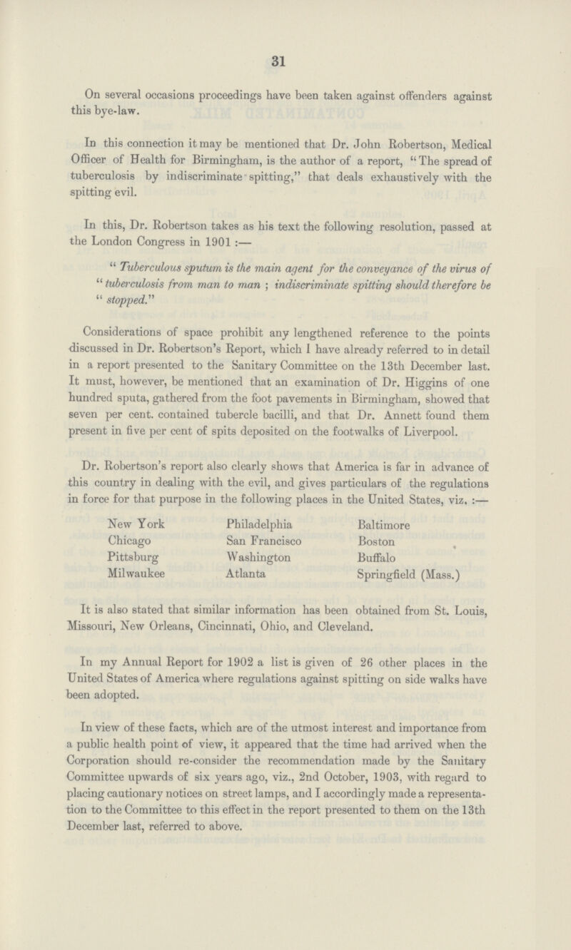 31 On several occasions proceedings have been taken against offenders against this bye-law. Id this connection it may be mentioned that Dr. John Robertson, Medical Officer of Health for Birmingham, is the author of a report, The spread of tuberculosis by indiscriminate spitting, that deals exhaustively with the spitting evil. In this, Dr. Robertson takes as his text the following resolution, passed at the London Congress in 1901:— Tuberculous sputum is the main agent for the conveyance of the virus of tuberculosis from man to man ; indiscriminate spitting should therefore be stopped. Considerations of space prohibit any lengthened reference to the points discussed in Dr. Robertson's Report, which I have already referred to in detail in a report presented to the Sanitary Committee on the 13th December last. It must, however, be mentioned that an examination of Dr. Higgins of one hundred sputa, gathered from the foot pavements in Birmingham, showed that seven per cent. contained tubercle bacilli, and that Dr. Annett found them present in five per cent of spits deposited on the foot walks of Liverpool. Dr. Robertson's report also clearly shows that America is far in advance of this country in dealing with the evil, and gives particulars of the regulations in force for that purpose in the following places in the United States, viz.:— New York Philadelphia Baltimore Chicago San Francisco Boston Pittsburg Washington Buffalo Milwaukee Atlanta Springfield (Mass.) It is also stated that similar information has been obtained from St. Louis, Missouri, New Orleans, Cincinnati, Ohio, and Cleveland. In my Annual Report for 1902 a list is given of 26 other places in the United States of America where regulations against spitting on side walks have been adopted. In view of these facts, which are of the utmost interest and importance from a public health point of view, it appeared that the time had arrived when the Corporation should re-consider the recommendation made by the Sanitary Committee upwards of six years ago, viz., 2nd October, 1903, with regard to placing cautionary notices on street lamps, and I accordingly made a representa tion to the Committee to this effect in the report presented to them on the 13th December last, referred to above.