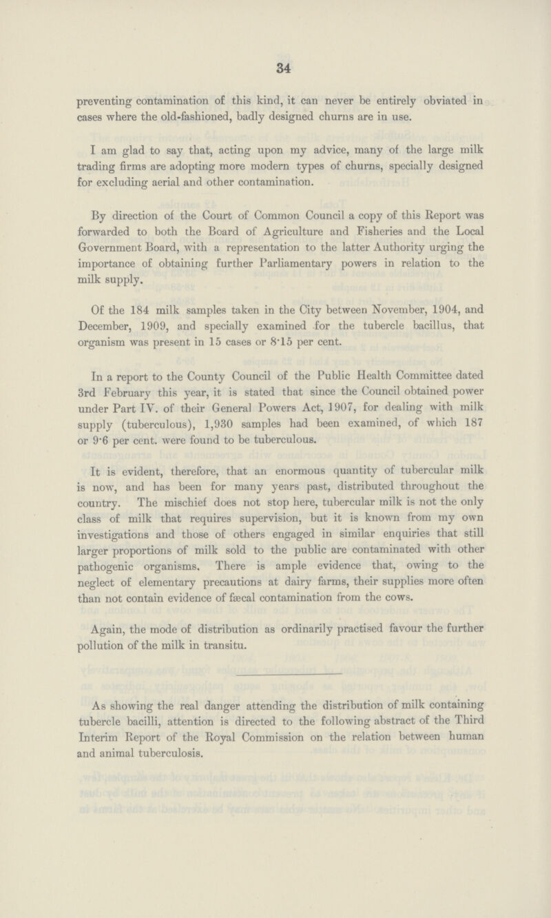 34 preventing contamination of this kind, it can never be entirely obviated in cases where the old-fashioned, badly designed churns are in use. I am glad to say that, acting upon my advice, many of the large milk trading firms are adopting more modern types of churns, specially designed for excluding aerial and other contamination. By direction of the Court of Common Council a copy of this Report was forwarded to both the Board of Agriculture and Fisheries and the Local Government Board, with a representation to the latter Authority urging the importance of obtaining further Parliamentary powers in relation to the milk supply. Of the 184 milk samples taken in the City between November, 1904, and December, 1909, and specially examined for the tubercle bacillus, that organism was present in 15 cases or 8.15 per cent. In a report to the County Council of the Public Health Committee dated 3rd February this year, it is stated that since the Council obtained power under Part IV. of their General Powers Act, 1907, for dealing with milk supply (tuberculous), 1,930 samples had been examined, of which 187 or 9.6 per cent. were found to be tuberculous. It is evident, therefore, that an enormous quantity of tubercular milk is now, and has been for many years past, distributed throughout the country. The mischief does not stop here, tubercular milk is not the only class of milk that requires supervision, but it is known from my own investigations and those of others engaged in similar enquiries that still larger proportions of milk sold to the public are contaminated with other pathogenic organisms. There is ample evidence that, owing to the neglect of elementary precautions at dairy farms, their supplies more often than not contain evidence of faecal contamination from the cows. Again, the mode of distribution as ordinarily practised favour the further pollution of the milk in transitu. As showing the real danger attending the distribution of milk containing tubercle bacilli, attention is directed to the following abstract of the Third Interim Report of the Royal Commission on the relation between human and animal tuberculosis.