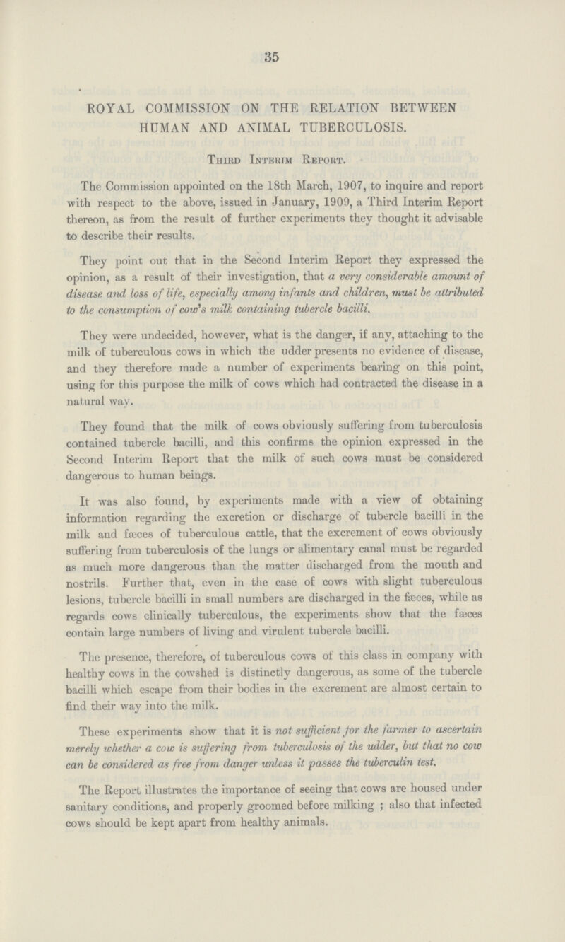 35 ROYAL COMMISSION ON THE RELATION BETWEEN HUMAN AND ANIMAL TUBERCULOSIS. Third Interim Report. The Commission appointed on the 18th March, 1907, to inquire and report with respect to the above, issued in January, 1909, a Third Interim Report thereon, as from the result of further experiments they thought it advisable to describe their results. They point out that in the Second Interim Report they expressed the opinion, as a result of their investigation, that a very considerable amount of disease and loss of life, especially among infants and children, must be attributed to the consumption of coin's milk containing tubercle bacilli. They were undecided, however, what is the danger, if any, attaching to the milk of tuberculous cows in which the udder presents no evidence of disease, and they therefore made a number of experiments bearing on this point, using for this purpose the milk of cows which had contracted the disease in a natural way. They found that the milk of cows obviously suffering from tuberculosis contained tubercle bacilli, and this confirms the opinion expressed in the Second Interim Report that the milk of such cows must be considered dangerous to human beings. It was also found, by experiments made with a view of obtaining information regarding the excretion or discharge of tubercle bacilli in the milk and faeces of tuberculous cattle, that the excrement of cows obviously suffering from tuberculosis of the lungs or alimentary canal must be regarded as much more dangerous than the matter discharged from the mouth and nostrils. Further that, even in the case of cows with slight tuberculous lesions, tubercle bacilli in small numbers are discharged in the fasces, while as regards cows clinically tuberculous, the experiments show that the faeces contain large numbers of living and virulent tubercle bacilli. The presence, therefore, of tuberculous cows of this class in company with healthy cows in the cowshed is distinctly dangerous, as some of the tubercle bacilli which escape from their bodies in the excrement are almost certain to find their way into the milk. These experiments show that it is not sufficient for the farmer to ascertain merely whether a cow is suffering from tuberculosis of the udder, but that no cow can be considered as free from danger unless it passes the tuberculin test. The Report illustrates the importance of seeing that cows are housed under sanitary conditions, and properly groomed before milking; also that infected cows should be kept apart from healthy animals.