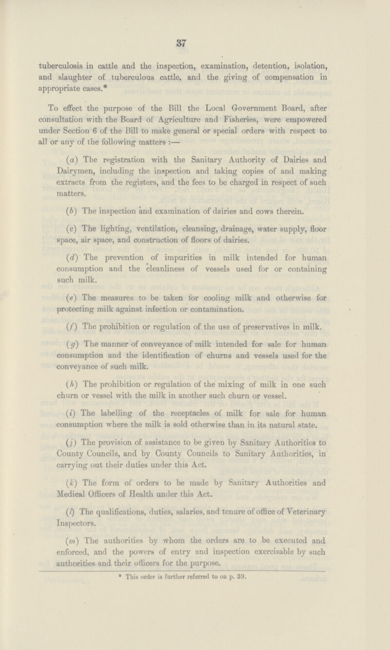 37 tuberculosis in cattle and the inspection, examination, detention, isolation, and slaughter of tuberculous cattle, and the giving of compensation in appropriate cases.* To effect the purpose of the Bill the Local Government Board, after consultation with the Board of Agriculture and Fisheries, were empowered under Section 6 of the Bill to make general or special orders with respect to all or any of the following matters :- (a) The registration with the Sanitary Authority of Dairies and Dairymen, including the inspection and taking copies of and making extracts from the registers, and the fees to be charged in respect of such matters. (b) The inspection and examination of dairies and cows therein. (c) The lighting, ventilation, cleansing, drainage, water supply, floor space, air space, and construction of floors of dairies. (d) The prevention of impurities in milk intended for human consumption and the cleanliness of vessels used for or containing such milk. (e) The measures to be taken for cooling milk and otherwise for protecting milk against infection or contamination. (f) The prohibition or regulation of the use of preservatives in milk. (g) The manner of conveyance of milk intended for sale for human consumption and the identification of churns and vessels used for the conveyance of such milk. (h) The prohibition or regulation of the mixing of milk in one such churn or vessel with the milk in another such churn or vessel. (i) The labelling of the receptacles of milk for sale for human consumption where the milk is sold otherwise than in its natural state. (j) The provision of assistance to be given by Sanitary Authorities to County Councils, and by County Councils to Sanitary Authorities, in carrying out their duties under this Act. (k) The form of orders to be made by Sanitary Authorities and Medical Officers of Health under this Act. (l) The qualifications, duties, salaries, and tenure of office of Veterinary Inspectors. (m) The authorities by whom the orders are to be executed and enforced, and the powers of entry and inspection exercisable by such authorities and their officers for the purpose. * This ordrr is further referred to on p. 39.