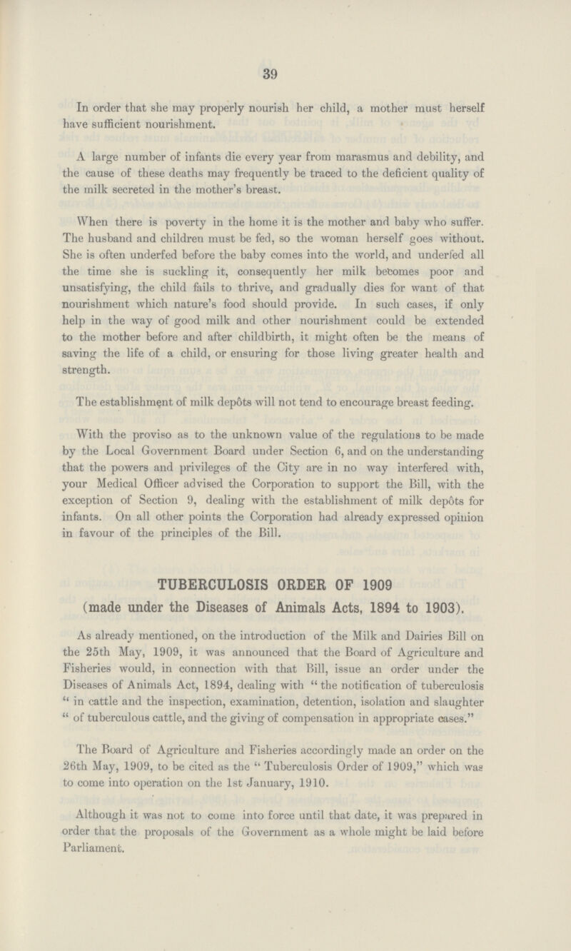 39 In order that she may properly nourish her child, a mother must herself have sufficient nourishment. A large number of infants die every year from marasmus and debility, and the cause of these deaths may frequently be traced to the deficient quality of the milk secreted in the mother's breast. When there is poverty in the home it is the mother and baby who suffer. The husband and children must be fed, so the woman herself goes without. She is often underfed before the baby comes into the world, and underfed all the time she is suckling it, consequently her milk becomes poor and unsatisfying, the child fails to thrive, and gradually dies for want of that nourishment which nature's food should provide. In such cases, if only help in the way of good milk and other nourishment could be extended to the mother before and after childbirth, it might often be the means of saving the life of a child, or ensuring for those living greater health and strength. The establishment of milk depots will not tend to encourage breast feeding. With the proviso as to the unknown value of the regulations to be made by the Local Government Board under Section 6, and on the understanding that the powers and privileges of the City are in no way interfered with, your Medical Officer advised the Corporation to support the Bill, with the exception of Section 9, dealing with the establishment of milk depots for infants. On all other points the Corporation had already expressed opinion in favour of the principles of the Bill. TUBERCULOSIS ORDER OF 1909 (made under the Diseases of Animals Acts, 1894 to 1903). As already mentioned, on the introduction of the Milk and Dairies Bill on the 25th May, 1909, it was announced that the Board of Agriculture and Fisheries would, in connection with that Bill, issue an order under the Diseases of Animals Act, 1894, dealing with  the notification of tuberculosis  in cattle and the inspection, examination, detention, isolation and slaughter  of tuberculous cattle, and the giving of compensation in appropriate cases. The Board of Agriculture and Fisheries accordingly made an order on the 26th May, 1909, to be cited as the  Tuberculosis Order of 1909, which was to come into operation on the 1st January, 1910. Although it was not to come into force until that date, it was prepared in order that the proposals of the Government as a whole might be laid before Parliament.