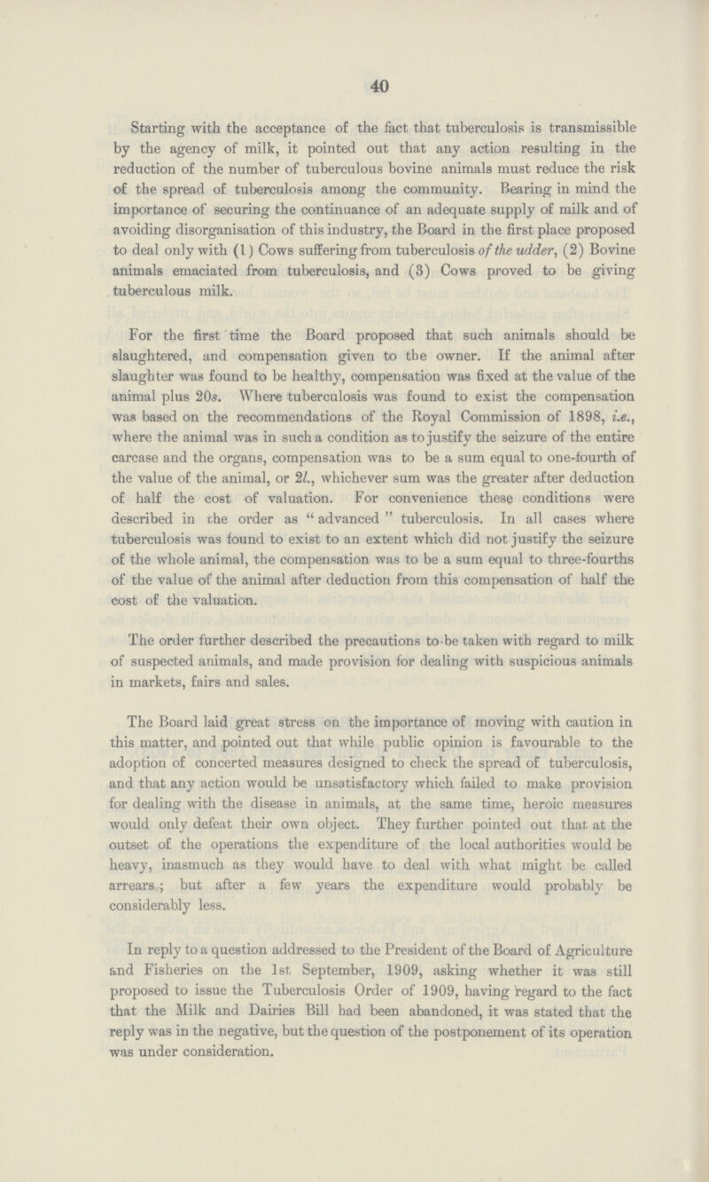 40 Starting with the acceptance of the fact that tuberculosis is transmissible by the agency of milk, it pointed out that any action resulting in the reduction of the number of tuberculous bovine animals must reduce the risk of the spread of tuberculosis among the community. Bearing in mind the importance of securing the continuance of an adequate supply of milk and of avoiding disorganisation of this industry, the Board in the first place proposed to deal only with (1) Cows suffering from tuberculosis of the udder, (2) Bovine animals emaciated from tuberculosis, and (3) Cows proved to be giving tuberculous milk. For the first time the Board proposed that such animals should be slaughtered, and compensation given to the owner. If the animal after slaughter was found to be healthy, compensation was fixed at the value of the animal plus 20s. Where tuberculosis was found to exist the compensation was based on the recommendations of the Royal Commission of 1898, i.e., where the animal was in such a condition as to justify the seizure of the entire carcase and the organs, compensation was to be a sum equal to one-fourth of the value of the animal, or 2/., whichever sum was the greater after deduction of half the cost of valuation. For convenience these conditions were described in the order as  advanced  tuberculosis. In all cases where tuberculosis was found to exist to an extent which did not justify the seizure of the whole animal, the compensation was to be a sum equal to three-fourths of the value of the animal after deduction from this compensation of half the cost of the valuation. The order further described the precautions to-be taken with regard to milk of suspected animals, and made provision for dealing with suspicious animals in markets, fairs and sales. The Board laid great stress on the importance of moving with caution in this matter, and pointed out that while public opinion is favourable to the adoption of concerted measures designed to check the spread of tuberculosis, and that any action would be unsatisfactory which failed to make provision for dealing with the disease in animals, at the same time, heroic measures would only defeat their own object. They further pointed out that at the outset of the operations the expenditure of the local authorities would be heavy, inasmuch as they would have to deal with what might be called arrears ; but after a few years the expenditure would probably be considerably less. In reply to a question addressed to the President of the Board of Agriculture and Fisheries on the 1st September, 1909, asking whether it was still proposed to issue the Tuberculosis Order of 1909, having regard to the fact that the Milk and Dairies Bill had been abandoned, it was stated that the reply was in the negative, but the question of the postponement of its operation was under consideration.