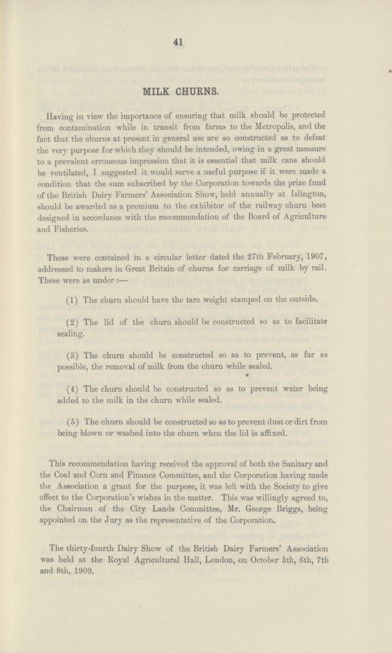 41 MILK CHURNS. Having in view the importance of ensuring that milk should be protected from contamination while in transit from farms to the Metropolis, and the fact that the churns at present in general use are so constructed as to defeat the very purpose for which they should be intended, owing in a great measure to a prevalent erroneous impression that it is essential that milk cans should be ventilated, I suggested it would serve a useful purpose if it were made a condition that the sum subscribed by the Corporation towards the prize fund of the British Dairy Farmers' Association Show, held annually at Islington, should be awarded as a premium to the exhibitor of the railway churn best designed in accordance with the recommendation of the Board of Agriculture and Fisheries. These were contained in a circular letter dated the 27th February, 1907, addressed to makers in Great Britain of churns for carriage of milk by rail. These were as under :- (1) The churn should have the tare weight stamped on the outside. (2) The lid of the churn should be constructed so as to facilitate sealing. (3) The churn should be constructed so as to prevent, as far as possible, the removal of milk from the churn while sealed. (4) The churn should be constructed so as to prevent water being added to the milk in the churn while sealed. (5) The churn should be constructed so as to prevent dust or dirt from being blown or washed into the churn when the lid is affixed. This recommendation having received the approval of both the Sanitary and the Coal and Corn and Finance Committee, and the Corporation having made the Association a grant for the purpose, it was left with the Society to give effect to the Corporation's wishes in the matter. This was willingly agreed to, the Chairman of the City Lands Committee, Mr. George Briggs, being appointed on the Jury as the representative of the Corporation. The thirty-fourth Dairy Show of the British Dairy Farmers' Association was held at the Royal Agricultural Hall, London, on October 5th, 6th, 7th and 8th, 1909.